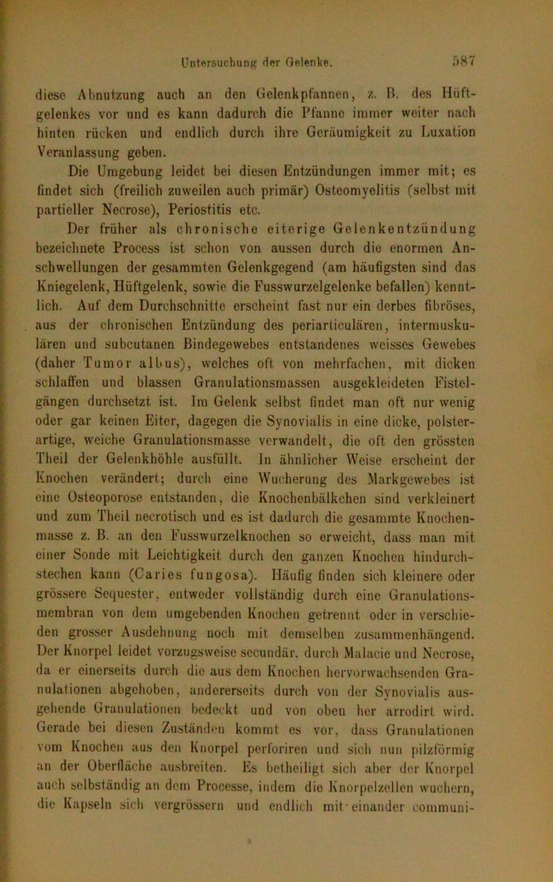 diese Abnutzung auch an den Gelenkpfannen, z. B. des Hüft- gelenkes vor und es kann dadurch die Pfanne immer weiter nach hinten rücken und endlich durch ihre Geräumigkeit zu Luxation Veranlassung geben. Die Umgebung leidet bei diesen Entzündungen immer mit; cs findet sich (freilich zuweilen auch primär) Osteomyelitis (selbst mit partieller Necrose), Periostitis etc. Der früher als chronische eiterige Gelenkentzündung bezeichnete Process ist schon von aussen durch die enormen An- schwellungen der gesammten Gelenkgegend (am häufigsten sind das Kniegelenk, Hüftgelenk, sowie die Fusswurzelgelenke befallen) kennt- lich. Auf dem Durchschnitte erscheint fast nur ein derbes fibröses, aus der chronischen Entzündung des periarticulären, intermusku- lären und subcutanen Bindegewebes entstandenes weisses Gewebes (daher Tumor albus), welches oft von mehrfachen, mit dicken schlaffen und blassen Granulationsmassen ausgekleideten Fistel- gängen durchsetzt ist. Im Gelenk selbst findet man oft nur wenig oder gar keinen Eiter, dagegen die Synovialis in eine dicke, polster- artige, weiche Granulationsmasse verwandelt, die oft den grössten Theil der Gelenkhöhle ausfüllt, ln ähnlicher Weise erscheint der Knochen verändert; durch eine Wucherung des Markgewebes ist eine Osteoporose entstanden, die Knochenbälkchen sind verkleinert und zum Theil neerotisch und es ist dadurch die gesamrate Knochen- masse z. B. an den Fusswurzelknochen so erweicht, dass man mit einer Sonde mit Leichtigkeit durch den ganzen Knochen hindurch- stechen kann (Caries fungosa). Häufig finden sich kleinere oder grössere Sequester, entweder vollständig durch eine Granulations- membran von dem umgebenden Knochen getrennt oder in verschie- den grosser Ausdehnung noch mit demselben zusammenhängend. Der Knorpel leidet vorzugsweise secundär, durch Malacie und Necrose, da er einerseits durch die aus dem Knochen hervorwachsenden Gra- nulationen abgehoben, andererseits durch von der Synovialis aus- gehende Granulationen bedeckt und von oben her arrodirt wird. Gerade bei diesen Zuständen kommt es vor, dass Granulationen vom Knochen aus den Knorpel perforiren und sich nun pilzförmig an der Oberfläche ausbreiten. Es betheiligt sich aber der Knorpel auch selbständig an dem Processe, indem die Knorpelzellen wuchern, die Kapseln sich vergrössern und endlich mit-einander communi-