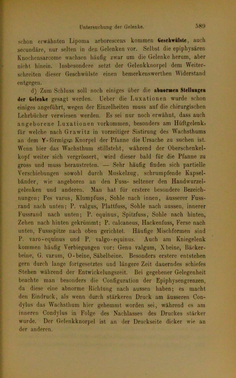 schon erwähnten Lipoma arborescens komraen Geschwülste, auch secundäre, nur selten in den Gelenken vor. Selbst die epiphysären Knochensarcome wachsen häufig zwar um die Gelenke herum, aber nicht hinein. Insbesondere setzt der Gelenkknorpel dem Weiter- schreiten dieser Geschwülste einen bemerkenswerthen Widerstand entgegen. d) Zum Schluss soll noch einiges über die abnormen Stellungen der Gelenke gesagt werden. Ueber die Luxationen wurde schon einiges angeführt, wegen der Einzelheiten muss auf die chirurgischen Lehrbücher verwiesen werden. Es sei nur noch erwähnt, dass auch angeborene Luxationen Vorkommen, besonders am Hüftgelenk? für welche nach Grawitz in vorzeitiger Sistirung des Wachsthums an dem Y-formigen Knorpel der Pfanne die Ursache zu suchen ist. Wenn hier das Wachsthum stillsteht, während der Oberschenkel- kopf weiter sich vergrössert, wird dieser bald für die Pfanne zu gross und muss heraustreten. — Sehr häufig finden sich partielle Verschiebungen sowohl durch Muskelzug, schrumpfende Kapsel- bänder, wie angeboren an den Fuss- seltener den Handwurzel- gelenken und anderen. Man hat für ersterc besondere Bezeich- nungen; Pes varus, Klumpfuss, Sohle nach innen, äusserer Fuss- rand nach unten; P. valgus, Plattfuss, Sohle nach aussen, innerer Fussrand nach unten; P. equinus, Spitzfuss, Sohle nach hinten, Zehen nach hinten gekrümmt; P. calcaneus, Hackenfuss, Ferse nach unten, Fussspitze nach oben gerichtet. Häufige Mischformen sind P. varo-equinus und P. valgo-equinus. Auch am Kniegelenk kommen häufig Verbiegungen vor: Genu valgum, Xbeine, Bäcker- beine, G. varum, O-beinc, Säbelbeine. Besonders ersterc entstehen gern durch lange fortgesetztes und längere Zeit dauerndes schiefes Stehen während der Entwickelungszeit. Bei gegebener Gelegenheit beachte man besonders die Configuration der Epiphysengrenzen, da diese eine abnorme Richtung nach aussen haben; es macht den Eindruck, als wenn durch stärkeren Druck am äusseren Con- dylus das Wachsthum hier gehemmt worden sei, während es am inneren Condylus in Folge des Nachlasses des Druckes stärker wurde. Der Gelenkknorpel ist an der Druckseite dicker wie an der anderen.
