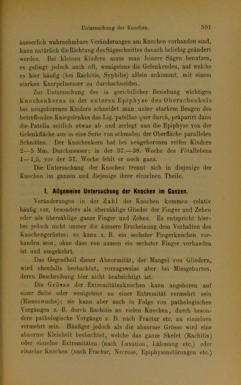 äusserlich wahrnehmbare Veränderungen am Knochen vorhanden sind, kann natürlich die Richtung des Sägeschnittes danach beliebig geändert werden. Bei kleinen Kindern muss man feinere Sägen benutzen, es gelingt jedoch auch oft, wenigstens die Gelenkenden, auf welche es hier häufig (bei Rachitis, Syphilis) allein ankommt, mit einein starken Knorpelmesser zu durchschneiden. Zur Untersuchung des in gerichtlicher Beziehung wichtigen Knochenkerns in der unteren Epiphyse des Oberschenkels bei neugeborenen Kindern schneidet man unter starkem Beugen des betreffenden Kniegelenkes das Lig. patellae quer durch, präparirt dann die Patella seitlich etwas ab nnd zerlegt nun die Epiphyse von der Gelenkfläche aus in eine Serie von schmalen der Oberfläche parallelen Schnitten. Der Knochenkern hat bei neugeborenen reifen Kindern ‘2—5 Mm. Durchmesser; in der 37.—38. Woche des Fötallebens 1—1,5, vor der 37. Woche fehlt er noch ganz. Die Untersuchung der Knochen trennt sich in diejenige der Knochen im ganzen und diejenige ihrer einzelnen Theile. 1. Allgemeine Untersuchung der Knochen im Ganzen. Veränderungen in der Zahl der Knochen kommen relativ häufig vor, besonders als überzählige Glieder der Finger und Zehen oder als überzählige ganze Finger und Zehen. Es entspricht hier- bei jedoch nicht immer die äussere Erscheinung dem Verhalten des Knochengerüstes: es kann z. B. ein sechster Fingerknochen vor- handen sein, ohne dass von aussen ein sechster Finger vorhanden ist und umgekehrt. Das Gegentheil dieser Abnormität, der Mangel von Gliedern, wird ebenfalls beobachtet, vorzugsweise aber bei Missgeburten, deren Beschreibung hier nicht beabsichtigt ist. Die Grösse der Extremitätenknochen kann angeboren auf einer Seite oder wenigstens an einer Extremität vermehrt sein (Riesenwuchs); sie kann aber auch in Folge von pathologischen Vorgängen z. B. durch Rachitis an vielen Knochen, durch beson- dere pathologische Vorgänge z. B. nach Fractur etc. an einzelnen vermehrt sein. Häufiger jedoch als die abnorme Grösse wird eine abnorme Kleinheit beobachtet, welche das ganze Skelet (Rachitis) oder einzelne Extremitäten (nach Luxation, Lähmung etc.) oder einzelne Knochen (nach Fractur, Nccrose, Epiphysenstörungen etc.)