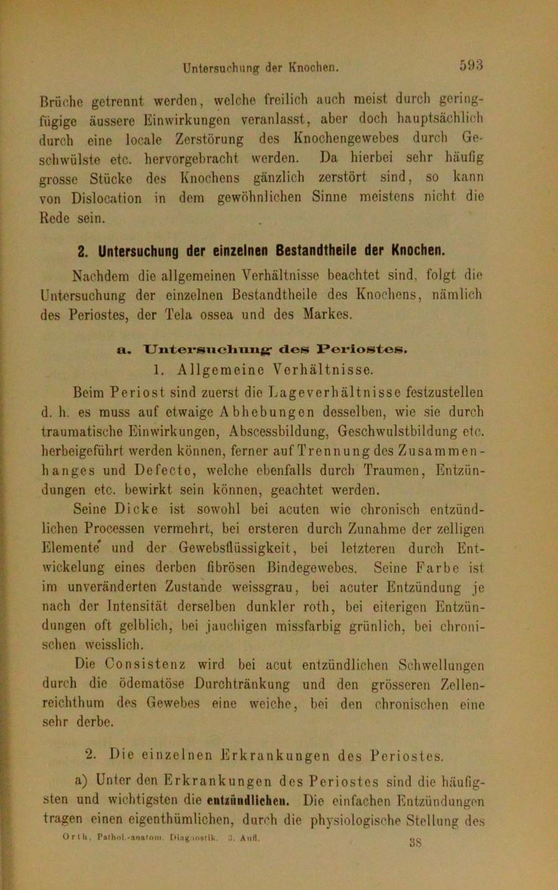 Brüche getrennt werden, welche freilich auch meist durch gering- fügige äussere Einwirkungen veranlasst, aber doch hauptsächlich durch eine locale Zerstörung des Knochengewebes durch Ge- schwülste etc. hervorgebracht werden. Da hierbei sehr häufig grosse Stücke des Knochens gänzlich zerstört sind, so kann von Dislocation in dem gewöhnlichen Sinne meistens nicht die Rede sein. 2. Untersuchung der einzelnen Bestandtheile der Knochen. Nachdem die allgemeinen Verhältnisse beachtet sind, folgt die Untersuchung der einzelnen Bestandtheile des Knochens, nämlich des Periostes, der Tela ossea und des Markes. a. Untersuchung- des Periostos. 1. Allgemeine Verhältnisse. Beim Periost sind zuerst die Lageverhältnisse festzustellen d. h. es muss auf etwaige Abhebungen desselben, wie sie durch traumatische Einwirkungen, Abscessbildung, Geschwulstbildung etc. herbeigeführt werden können, ferner auf Trennung des Zusammen- hanges und Defecte, welche ebenfalls durch Traumen, Entzün- dungen etc. bewirkt sein können, geachtet werden. Seine Dicke ist sowohl bei acuten wie chronisch entzünd- lichen Processen vermehrt, bei ersteren durch Zunahme der zelligen Elemente' und der Gewebsflüssigkeit, bei letzteren durch Ent- wickelung eines derben fibrösen Bindegewebes. Seine Farbe ist im unveränderten Zustande weissgrau, bei acuter Entzündung je nach der Intensität derselben dunkler roth, bei eiterigen Entzün- dungen oft gelblich, bei jauchigen missfarbig grünlich, bei chroni- schen wcisslich. Die Consistenz wird bei acut entzündlichen Schwellungen durch die ödematöse Durchtränkung und den grösseren Zellen- reichthum des Gewebes eine weiche, bei den chronischen eine sehr derbe. 2. Die einzelnen Erkrankungen des Periostes. a) Unter den Erkrankungen des Periostes sind die häufig- sten und wichtigsten die entzündlichen. Die einfachen Entzündungen tragen einen eigentümlichen, durch die physiologische Stellung des Orth, Pathol.-smitom. Diagnostik. IJ. Aufi. oo