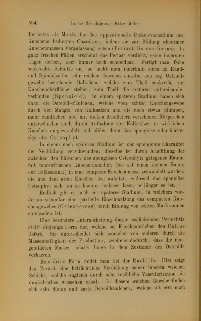 Periostes als Matrix für das appositioneile Dickenwachsthum des Knochens bedingten Charakter, indem sie zur Bildung abnormer Knochenmassen Veranlassung geben (Periostitis ossificans). ln ganz frischen Fällen erscheint das Periost verdickt, seine innersten Lagen derber, aber immer noch schneidbar. Fertigt man feine senkrechte Schnitte an, so sieht man innerhalb eines an Rund- und Spindelzellen sehr reichen Gewebes einzelne aus sog. Osteoid- gewebe bestehende ßälkchen, welche zum Theil senkrecht zur Knochenobertläche stehen, zum Theil die ersteren untereinander verbinden (Spongioid). In einem späteren Stadium haben sich dann die Osteoid-Säulchen, welche vom echten Knochengewebe durch den Mangel von Kalksalzen und die noch etwas plumpen, mehr rundlichen und mit dicken Ausläufern versehenen Körperchen unterschieden sind, durch Aufnahme von Kalksalzen in wirklichen Knochen uragewandelt. und bilden dann das spongiöse oder blätte- rige etc. Osteophyt. In einem noch späteren Stadium ist der spongioide Charakter der Neubildung verschwunden; dieselbe ist durch Ausfüllung der zwischen den Bälkchen des spongiösen Osteophyts gelegenen Räume mit concentrischen Knochenlamellen (bis auf einen kleinen Raum, den Gefässkanal) in eine compacte Knochenmasse verwandelt worden, die nun dem alten Knochen fest aufsitzt, während das spongiöse Osteophyt sich um so leichter loslösen lässt, je jünger es ist. Endlich gibt es noch ein späteres Stadium, in welchem wie- derum secundär eine partielle Einschmelzung des compacten Kno- chengewebes (Osteoporose) durch Bildung von echten Markräumen entstanden ist. Eine besondere Unterabtheilung dieser ossificirenden Periostitis stellt diejenige Form dar, welche bei Knochenbrüchen den Callus liefert. Sie unterscheidet sich zunächst von anderen durch die Massenhaftigkeit der Production, zweitens dadurch, dass die neu- gebildeten Massen relativ lange in dem Zustande des Osteoids verharren. Eine dritte Form findet man bei der Rachitis. Hier zeigt das Periost eine beträchtliche Verdickung seiner inneren weichen Schicht, welche zugleich durch sehr reichliche Vascularisation ein dunkelrothes Aussehen erhält. In diesem weichen Gewebe finden sich sehr dünne und zarte Osteoidsäulchen, welche oft erst nach
