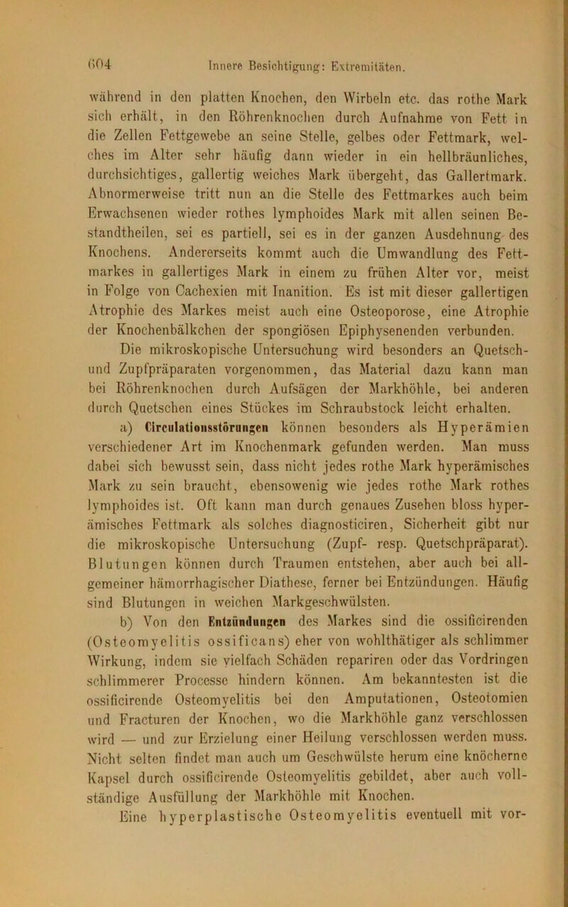 während in den platten Knochen, den Wirbeln etc. das rothe Mark sich erhält, in den Röhrenknochen durch Aufnahme von Fett in die Zellen Fettgewebe an seine Stelle, gelbes oder Fettmark, wel- ches im Alter sehr häufig dann wieder in ein hellbräunliches, durchsichtiges, gallertig weiches Mark übergeht, das Gallertmark. Abnormerweise tritt nun an die Stelle des Fettmarkes auch beim Erwachsenen wieder rothes lymphoides Mark mit allen seinen Be- standtheilen, sei es partiell, sei es in der ganzen Ausdehnung des Knochens. Andererseits kommt auch die Umwandlung des Fett- markes in gallertiges Mark in einem zu frühen Alter vor, meist in Folge von Cachexien mit Inanition. Es ist mit dieser gallertigen Atrophie des Markes meist auch eine Osteoporose, eine Atrophie der Knochenbälkchen der spongiösen Epiphysenenden verbunden. Die mikroskopische Untersuchung wird besonders an Quetsch- urnl Zupfpräparaten vorgenommen, das Material dazu kann man bei Röhrenknochen durch Aufsägen der Markhöhle, bei anderen durch Quetschen eines Stückes im Schraubstock leicht erhalten. a) Circulationsstörungen können besonders als Hyperämien verschiedener Art im Knochenmark gefunden werden. Man muss dabei sich bewusst sein, dass nicht jedes rothe Mark hyperämisches Mark zu sein braucht, ebensowenig wie jedes rothe Mark rothes lymphoides ist. Oft kann man durch genaues Zusehen bloss hyper- ämisches Fettmark als solches diagnosticiren, Sicherheit gibt nur die mikroskopische Untersuchung (Zupf- resp. Quetschpräparat). Blutungen können durch Traumen entstehen, aber auch bei all- gemeiner hämorrhagischer Diathese, ferner bei Entzündungen. Häufig sind Blutungen in weichen Markgeschwülsten. b) Von den Entzündungen des Markes sind die ossificirenden (Osteomyelitis ossificans) eher von wohlthätiger als schlimmer Wirkung, indem sie vielfach Schäden repariren oder das Vordringen schlimmerer Processc hindern können. Am bekanntesten ist die ossificirende Osteomyelitis bei den Amputationen, Osteotomien und Fracturen der Knochen, wo die Markhöhle ganz verschlossen wird — und zur Erzielung einer Heilung verschlossen werden muss. Nicht selten findet man auch um Geschwülste herum eine knöcherne Kapsel durch ossificirende Osteomyelitis gebildet, aber auch voll- ständige Ausfüllung der Markhöhle mit Knochen. Eine hyperplastische Osteomyelitis eventuell mit vor-