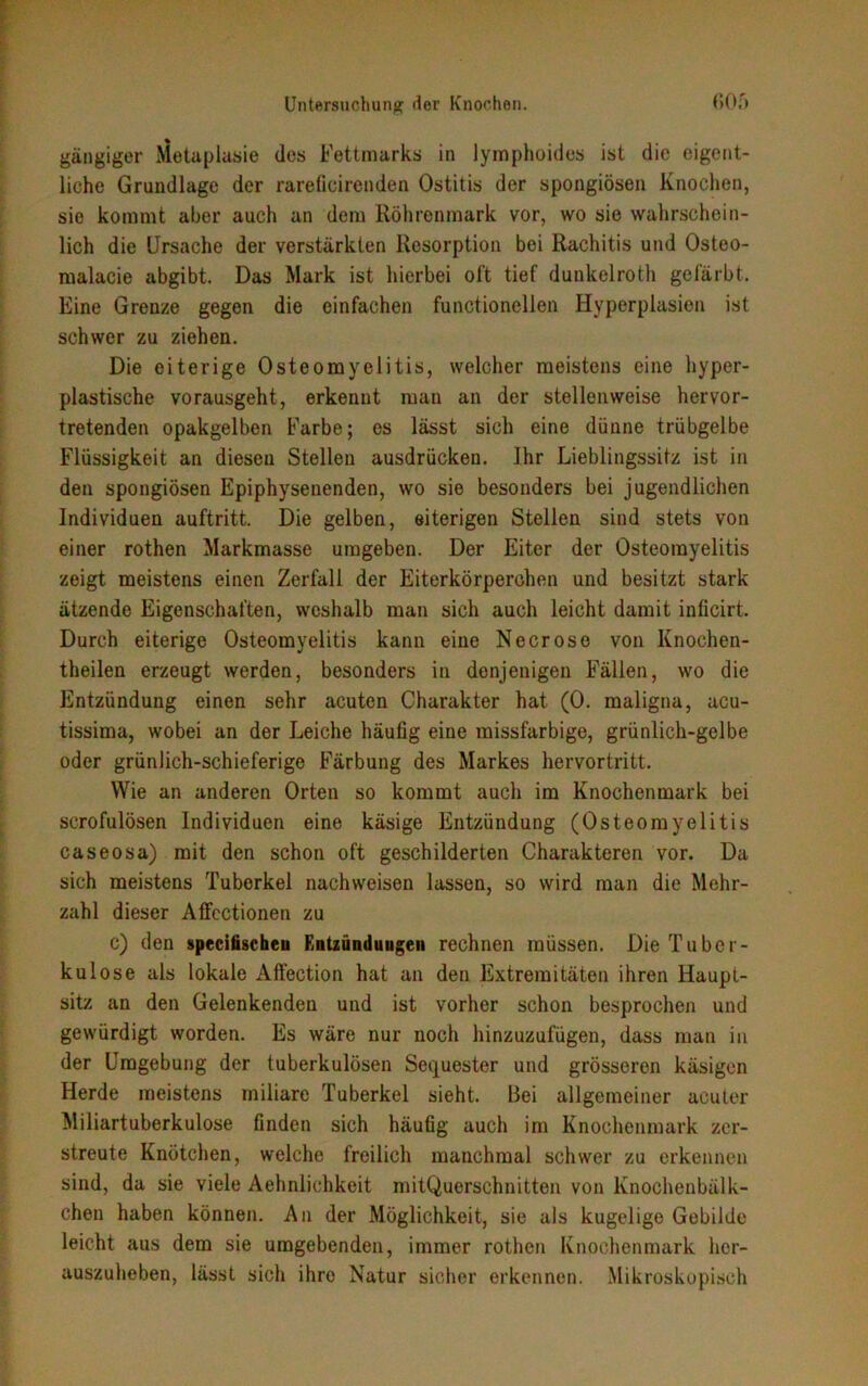 gängiger Metaplasie des Fettmarks in lymphoides ist die eigent- liche Grundlage der rareficirenden Ostitis der spongiösen Knochen, sie kommt aber auch an dem Köhrenmark vor, wo sie wahrschein- lich die Ursache der verstärkten Resorption bei Rachitis und Osteo- malacie abgibt. Das Mark ist hierbei oft tief dunkelroth gefärbt. Eine Grenze gegen die einfachen functioneilen Hyperplasien ist schwer zu ziehen. Die eiterige Osteomyelitis, welcher meistens eine hyper- plastische vorausgeht, erkennt man an der stellenweise hervor- tretenden opakgelben Farbe; es lässt sich eine dünne trübgelbe Flüssigkeit an dieseu Stellen ausdrücken. Ihr Lieblingssitz ist in den spongiösen Epiphysenenden, wo sie besonders bei jugendlichen Individuen auftritt. Die gelben, eiterigen Stellen sind stets von einer rothen Markmasse umgeben. Der Eiter der Osteomyelitis zeigt meistens einen Zerfall der Eiterkörperchen und besitzt stark ätzende Eigenschaften, weshalb man sich auch leicht damit inficirt. Durch eiterige Osteomyelitis kann eine Neer ose von Knochen- theilen erzeugt werden, besonders in denjenigen Fällen, wo die Entzündung einen sehr acuten Charakter hat (0. maligna, acu- tissima, wobei an der Leiche häufig eine missfarbige, grünlich-gelbe oder grünlich-schieferige Färbung des Markes hervortritt. Wie an anderen Orten so kommt auch im Knochenmark bei scrofulösen Individuen eine käsige Entzündung (Osteomyelitis caseosa) mit den schon oft geschilderten Charakteren vor. Da sich meistens Tuberkel nachweisen lassen, so wird man die Mehr- zahl dieser Affectionen zu c) den specifischeu Entzündungen rechnen müssen. Die Tuber- kulose als lokale Affection hat an den Extremitäten ihren Haupt- sitz an den Gelenkenden und ist vorher schon besprochen und gewürdigt worden. Es wäre nur noch hinzuzufügen, dass man in der Umgebung der tuberkulösen Sequester und grösseren käsigen Herde meistens miliare Tuberkel sieht. Bei allgemeiner acuter Miliartuberkulose finden sich häufig auch im Knochenmark zer- streute Knötchen, welche freilich manchmal schwer zu erkennen sind, da sie viele Aehnlichkeit mitQuersehnitten von lvnochenbälk- chen haben können. An der Möglichkeit, sie als kugelige Gebilde leicht aus dem sie umgebenden, immer rothen Knochenmark her- auszuheben, lässt sich ihre Natur sicher erkennen. Mikroskopisch