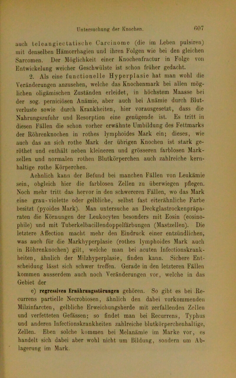 auch teleangiectatische Carcinorae (die im Leben pulsiren) mit denselben Hämorrhagien und ihren Folgen wie bei den gleichen Sarcomen. Der Möglichkeit einer Knochenfractur in Folge von Entwickelung weicher Geschwülste ist schon früher gedacht. 2. Als eine functionelle Hyperplasie hat man wohl die Veränderungen anzusehen, welche das Knochenmark bei allen mög- lichen oligämischen Zuständen erleidet, in höchstem Maasse bei der sog. perniciösen Anämie, aber auch bei Anämie durch Blut- verluste sowie durch Krankheiten, hier vorausgesetzt, dass die Nahrungszufuhr und Resorption eine genügende ist. Es tritt in diesen Fällen die schon vorher erwähnte Umbildung des Fettraarks der Röhrenknochen in rothes lymphoides Mark ein; dieses, wie auch das an sich rothe Mark der übrigen Knochen ist stark ge- röthet und enthält neben kleineren und grösseren farblosen Mark- zellen und normalen rothen Blutkörperchen auch zahlreiche kern- haltige rothe Körperchen. Aehnlich kann der Befund bei manchen Fällen von Leukämie sein, obgleich hier die farblosen Zellen zu überwiegen pflegen. Noch mehr tritt das hervor in den schwereren Fällen, wo das Mark eine grau-violette oder gelbliche, selbst fast eiterähnliche Farbe besitzt (pyoides Mark). Man untersuche an Deckglastrockenpräpa- raten die Körnungen der Leukocyten besonders mit Eosin (eosino- phile) und mit Tuberkelbacillendoppelfärbungen (Mastzellen). Die letztere Affection macht mehr den Eindruck einer entzündlichen, was auch für die Markhyperplasie (rothes lymphoides Mark auch in Röhrenknochen) gilt, welche man bei acuten Infectionskrank- heiten, ähnlich der Milzhyperplasie, finden kann. Sichere Ent- scheidung lässt sich schwer treffen. Gerade in den letzteren Fällen kommen ausserdem auch noch Veränderungen vor, welche in das Gebiet der e) regressiven Ernährungsstörungen gehören. So gibt es bei Re- currens partielle Necrobiosen, ähnlich den dabei vorkommenden Milzinfarcten, gelbliche Erweichungsherde mit zerfallenden Zellen und verfetteten Gefässen; so findet man bei Recurrens, Typhus und anderen Infectionskrankheiten zahlreiche blutkörperchenhaltige, Zellen. Eben solche kommen bei Melanämie im Marke vor, es handelt sich dabei aber wohl nicht um Bildung, sondern um Ab- lagerung im Mark.