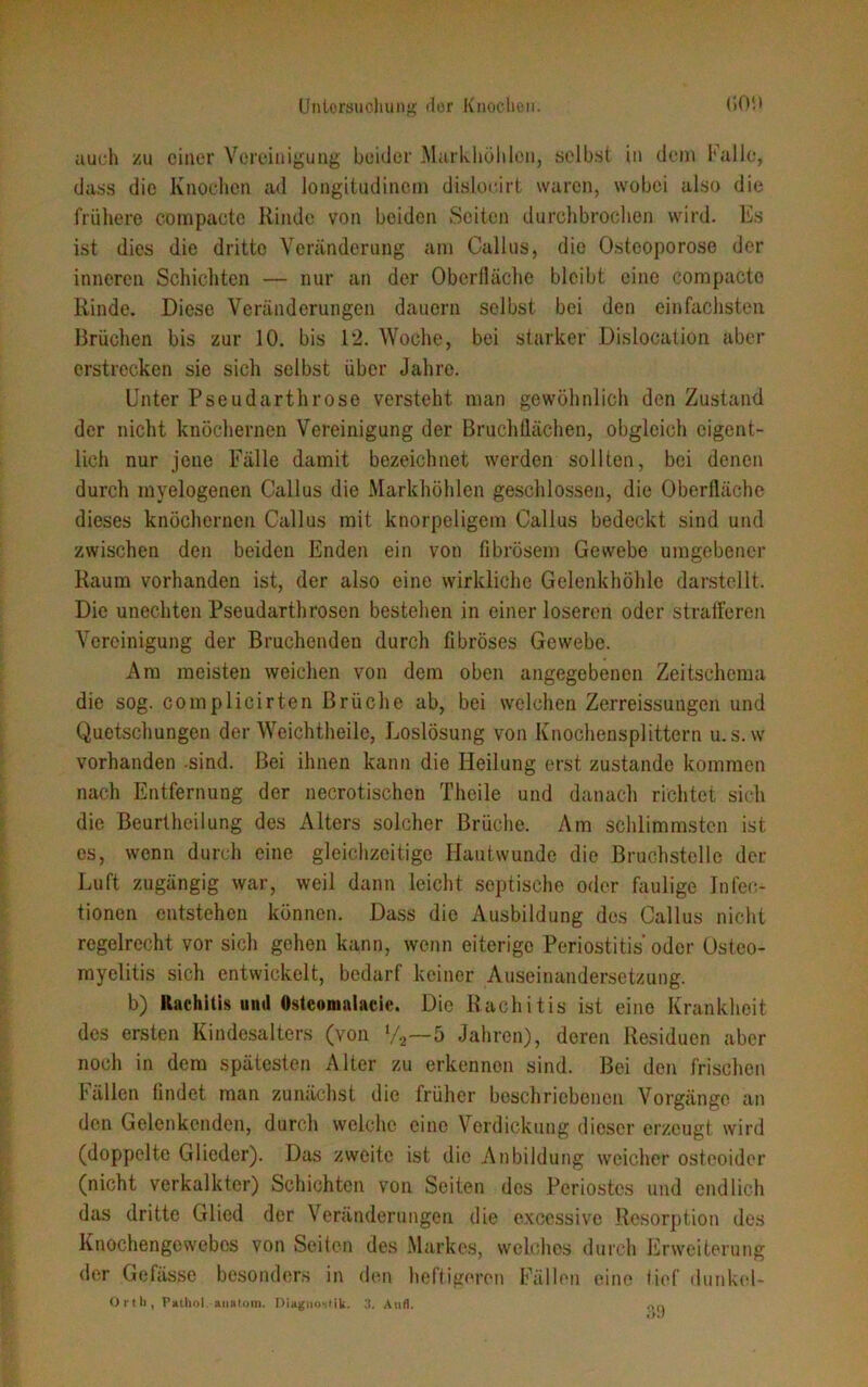 auch zu einer Vereinigung beider Markhöhlon, selbst in dem Falle, dass die Knochen ad longitudinem disloeirt waren, wobei also die frühere compacte Kinde von beiden Seiten durchbrochen wird. Es ist dies die dritte Veränderung am Callus, die Osteoporose der inneren Schichten — nur an der Oberfläche bleibt eine compacte Rinde. Diese Veränderungen dauern selbst bei den einfachsten Brüchen bis zur 10. bis 12. Woche, bei starker Dislocation aber erstrecken sie sich selbst über Jahre. Unter Pseudarthrose versteht man gewöhnlich den Zustand der nicht knöchernen Vereinigung der Bruchllächen, obgleich eigent- lich nur jene Fälle damit bezeichnet werden sollten, bei denen durch myelogenen Callus die Markhöhlen geschlossen, die Oberfläche dieses knöchernen Callus mit knorpeligem Callus bedeckt sind und zwischen den beiden Enden ein von fibrösem Gewebe umgebener Raum vorhanden ist, der also eine wirkliche Gelenkhöhle darstellt. Die unechten Pseudarthrosen bestehen in einer loseren oder strafferen Vereinigung der Bruchenden durch fibröses Gewebe. Am meisten weichen von dem oben angegebenen Zeitschema die sog. complicirten Brüche ab, bei welchen Zerreissungen und Quetschungen der Weichtheile, Loslösung von Knochensplittern u.s.w vorhanden -sind. Bei ihnen kann die Heilung erst zustande kommen nach Entfernung der necrotischen Theile und danach richtet sich die Beurtheilung des Alters solcher Brüche. Am schlimmsten ist es, wenn durch eine gleichzeitige Hautwunde die Bruchstelle der Luft zugängig war, weil dann leicht septische oder faulige Infeo- tionen entstehen können. Dass die Ausbildung des Callus nicht regelrecht vor sich gehen kann, wenn eiterige Periostitis'oder Osteo- myelitis sich entwickelt, bedarf keiner Auseinandersetzung. b) Rachitis und Osteomalaeie. Die Rachitis ist eine Krankheit des ersten Kindesalters (von V2—5 Jahren), deren Residuen aber noch in dem spätesten Alter zu erkennen sind. Bei den frischen Fällen findet man zunächst die früher beschriebenen Vorgänge an den Gelenkenden, durch welche eine Verdickung dieser erzeugt wird (doppelte Glieder). Das zweite ist die Anbildung weicher osteoider (nicht verkalkter) Schichten von Seiten des Periostes und endlich das dritte Glied der Veränderungen die excessive Resorption des Knochengewebos von Seiten des Markes, welches durch Erweiterung der Gefässe besonders in den heftigeren Fällen eine lief dunkel- Ortli, Pailiol. anntoin. Diagnostik. 3. Aufl. r,n