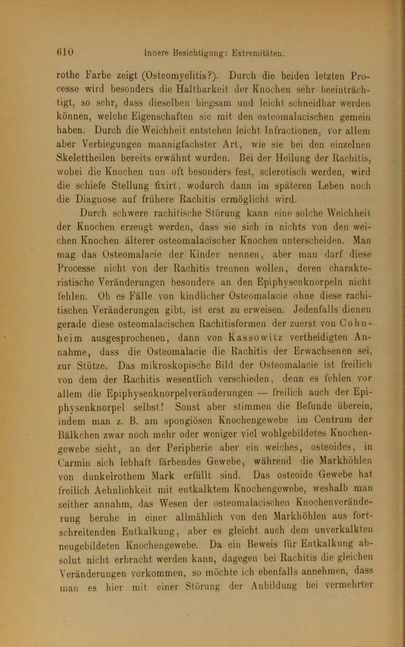 rothe Farbe zeigt (Osteomyelitis?). Durch die beiden letzten Pro- cesse wird besonders die Haltbarkeit der Knochen sehr beeinträch- tigt, so sehr, dass dieselben biegsam und leicht schneidbar werden können, welche Eigenschaften sie mit den osteomalacischen gemein haben. Durch die Weichheit entstehen leicht Infractionen, vor allem aber Verbiegungen mannigfachster Art, wie sie bei den einzelnen Skelettheilen bereits erwähnt wurden. Bei der Heilung der Rachitis, wobei die Knochen nun oft besonders fest, selerotisch werden, wird die schiefe Stellung fixirt, wodurch dann im späteren Leben noch die Diagnose auf frühere Rachitis ermöglicht wird. Durch schwere rachitische Störung kann eine solche Weichheit der Knochen erzeugt werden, dass sic sich in nichts von den wei- chen Knochen älterer osteomalacischer Knochen unterscheiden. Man mag das Osteomalacie der Kinder nennen, aber man darf diese Processe nicht von der Rachitis trennen wollen, deren charakte- ristische Veränderungen besonders an den Epiphysenknorpeln nicht fehlen. Ob es Fälle von kindlicher Osteomalacie ohne diese rachi- tischen Veränderungen gibt, ist erst zu erweisen. Jedenfalls dienen gerade diese osteomalacischen Rachitisformen der zuerst von Cohn- heim ausgesprochenen, dann von Kassowitz vertheidigten An- nahme, dass die Osteomalacie die Rachitis der Erwachsenen sei, zur Stütze. Das mikroskopische Bild der Osteomalacie ist freilich von dem der Rachitis wesentlich verschieden, denn es fehlen vor allem die Epiphysenknorpelveränderungen — freilich auch der Epi- physenknorpel selbst! Sonst aber stimmen die Befunde überein, indem man z. B. am spongiösen Knochengewebe im Centrum der ßälkchen zwar noch mehr oder weniger viel wohlgebildetes Knochen- gewebe sieht, an der Peripherie aber ein weiches, osteoides, in Carmin sich lebhaft färbendes Gewebe, während die Markhöhlen von dunkelrothem Mark erfüllt sind. Das osteoide Gewebe hat freilich Aehnlichkeit mit entkalktem Knochengewebe, weshalb man seither annahm, das Wesen der osteomalacischen Knochenverände- rung beruhe in einer allmählich von den Markhöhlen aus fort- schreitenden Entkalkung, aber es gleicht auch dem unverkalkten neugebildeten Knochengewebe. Da ein Beweis für Entkalkung ab- solut nicht erbracht werden kann, dagegen bei Rachitis die gleichen Veränderungen Vorkommen, so möchte ich ebenfalls annehmen, dass mau es hier mit einer Störung der Anbildung bei vermehrte!