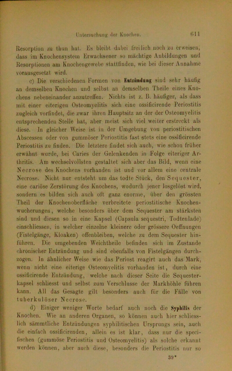 Resorption zu tliun hat. Es bleibt dabei freilich noch zu erweisen, dass im Knochensystem Erwachsener so mächtige Anbildungen und Resorptionen am Knochengewebc stattfinden, wie bei dieser Annahme vorausgesetzt wird. c) Die verschiedenen Formen von Entzündung sind sehr häufig an demselben Knoclien und selbst an demselben Theile eines Kno- chens nebeneinander anzutreffen. Nichts ist z. B. häufiger, als dass mit einer eiterigen Osteomyelitis sich eine ossificirende Periostitis zugleich vorfindet, die zwar ihren Hauptsitz an der der Osteomyelitis entsprechenden Stelle hat, aber meist sich viel weiter erstreckt als diese. Tn gleicher Weise ist in der Umgebung von periostitisohen Abscessen oder von gummöser Periostitis fast stets eine ossificirende Periostitis zu finden. Die letztere findet sich auch, wie schon früher erwähnt wurde, bei Caries der Gelenkenden in Folge eiteriger Ar- thritis. Am wechselvollsten gestaltet sich aber das Bild, wenn eine Necrose des Knochens vorhanden ist und vor allem eine centrale Necrose. Nicht nur entsteht um das todte Stück, den Sequester, eine cariöse Zerstörung des Knochens, wodurch jener losgelöst wird, sondern es bilden sich auch oft ganz enorme, über den grössten Theil der Knochenoberfläche verbreitete periostitische Knochen- wucherungen, welche besonders über dem Sequester am stärksten sind und diesen so in eine Kapsel (Capsula sequestri, Todtenladö) einschlicssen, in welcher einzelne kleinere oder grössere Oeffnungcn (Fistelgänge, Kloaken) offenbleiben, welche zu dem Sequester hin- führen. Die umgebenden Weichtheilc befinden sich im Zustande chronischer Entzündung und sind ebenfalls von Fistelgängen durch- zogen. ln ähnlicher Weise wie das Periost reagirt auch das Mark, wenn nicht eine eiterige Osteomyelitis vorhanden ist, durch eine ossificirende Entzündung, welche nach dieser Seite die Sequestcr- kapsel schliesst und selbst zum Verschlüsse der Markhöhle führen kann. All das Gesagte gilt besonders auch für die Fälle von tuberkulöser Necrose. d) Einiger weniger Worte bedarf auch noch die Syphilis der Knochen. Wie an anderen Organen, so können auch hier schliess- lich sämmtliche Entzündungen syphilitischen Ursprungs sein, auch die einfach ossificirenden, allein es ist klar, dass nur die speci- fischen (gummöse Periostitis und Osteomyelitis) als solche erkannt werden können, aber auch diese, besonders die Periostitis nur so 39*