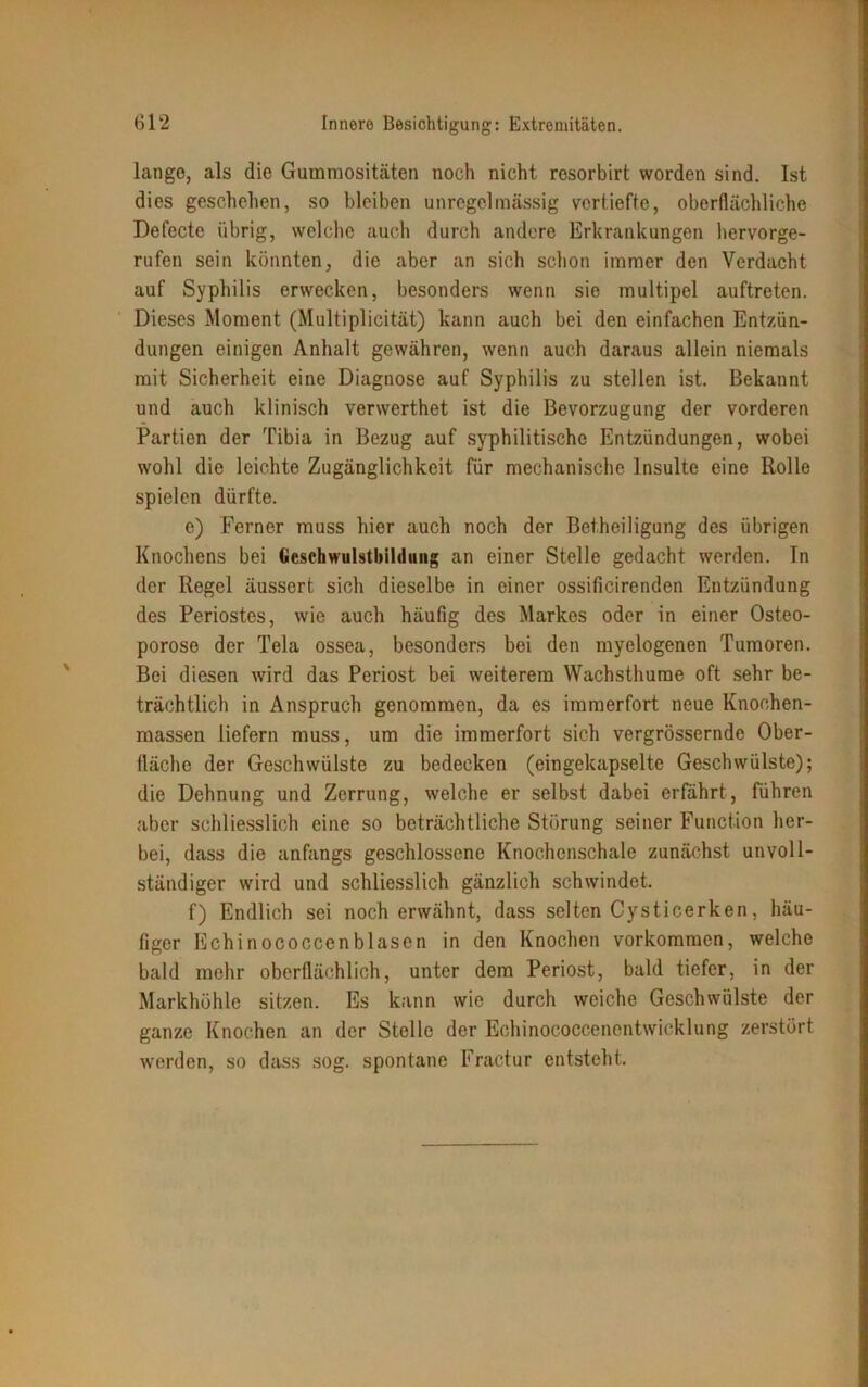 lange, als die Gummositäten noch nicht resorbirt worden sind. Ist dies geschehen, so bleiben unregelmässig vertiefte, oberflächliche Defecte übrig, welche auch durch andere Erkrankungen hervorge- rufen sein könnten, die aber an sich schon immer den Verdacht auf Syphilis erwecken, besonders wenn sie multipel auftreten. Dieses Moment (Multiplicität) kann auch bei den einfachen Entzün- dungen einigen Anhalt gewähren, wenn auch daraus allein niemals mit Sicherheit eine Diagnose auf Syphilis zu stellen ist. Bekannt und auch klinisch verwerthet ist die Bevorzugung der vorderen Partien der Tibia in Bezug auf syphilitische Entzündungen, wobei wohl die leichte Zugänglichkeit für mechanische Insulte eine Rolle spielen dürfte. e) Ferner muss hier auch noch der Betheiligung des übrigen Knochens bei Gcschwulstbilduug an einer Stelle gedacht werden. In der Regel äussert sich dieselbe in einer ossificirenden Entzündung des Periostes, wie auch häufig des Markes oder in einer Osteo- porose der Tela ossea, besonders bei den myelogenen Tumoren. Bei diesen wird das Periost bei weiterem Wachsthume oft sehr be- trächtlich in Anspruch genommen, da es immerfort neue Knochen- massen liefern muss, um die immerfort sich vergrössernde Ober- fläche der Geschwülste zu bedecken (eingekapselte Geschwülste); die Dehnung und Zerrung, welche er selbst dabei erfährt, führen aber schliesslich eine so beträchtliche Störung seiner Function her- bei, dass die anfangs geschlossene Knochenschale zunächst unvoll- ständiger wird und schliesslich gänzlich schwindet. f) Endlich sei noch erwähnt, dass selten Cysticerken, häu- figer Echinococcenblasen in den Knochen Vorkommen, welche bald mehr oberflächlich, unter dem Periost, bald tiefer, in der Markhöhle sitzen. Es kann wie durch weiche Geschwülste der ganze Knochen an der Stelle der Echinococcenentwicklung zerstört worden, so dass sog. spontane Fractur entsteht.