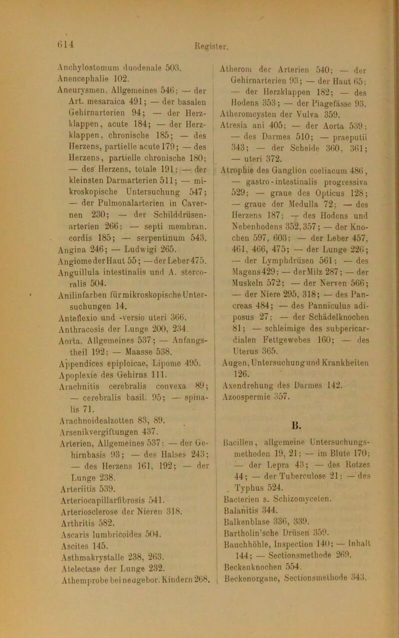 Anchylostomum duodenale 503. Ancncephalie 102. Aneurysmen. Allgemeines 540; — der Art. mesaraica 491; — der basalen Gehirnarterien 94; — der Herz- klappen, acute 184; — der Herz- klappen, chronische 185; — des Herzens, partielle acute 179; — des Herzens, partielle chronische 180; — des Herzens, totale 191; — der kleinsten Dannarterien 511; — mi- kroskopische Untersuchung 547; — der Pulmonalarterien in Caver- nen 230; — der Schilddrüsen- arterien 266: — septi membran. cordis 185; — serpentinum 543. Angina 246; — Ludwigi 265. AngiomederHaut 55; —derLeber475. Anguillula intestinalis und A. stereo- ralis 504. Anilinfarben fürmikroskopische Unter- suchungen 14. Anteflexio und -versio uteri 366. Anthracosis der Lunge 200, 234. Aorta. Allgemeines 537; — Anfangs- thcil 192; — Maasso 538. Appendices epiploicae, Lipome 495. Apoplexie des Gehirns 111. Arachnitis cerebralis convexa 89; — cerebralis basil. 95; — spina- lis 71. Arachnoidealzotten 83, 89. Arsenik Vergiftungen 437. Arterien, Allgemeines 537; — der Ge- hirnbasis 93; —des Halses 243; — des Herzens 161, 192; — der Lunge 238. Arteriitis 539. Arteriocapillarfibrosis 541. Arteriosclerose der Mieren 318. Arthritis 582. Ascaris lumbricoides 504. Ascites 145. Asthmakrystallc 238, 263. Atelectase der Lunge 232. Athcmprobebeineugebor.Kindern268. | Atherom der Arterien 540; — der Gehirnarterien 93; — der Haut 65; — der Herzklappen 182; — des Hodens 353; — der Piagefässc 93. Atheromcysten der Vulva 359. Atresia ani 405; — der Aorta 539; — des Darmes 510; — praeputii 343; — der Scheide 360. 361; — uteri 372. Atrophie des Ganglion coeliacum 486, — gastro - intestinalis progressiva 529; — graue des Opticus 128; — graue der Medulla 72; — dos Herzens 187; — des Hodens und Nebenhodens 352,357; — der Kno- chen 597, 603; — der Leber 457, 461, 466, 475; — der Lunge 226; — der Lymphdrüsen 561; — des Magens 429; — der Milz 287; — der Muskeln 572; — der Nerven 566; — der Niere 295, 318; — des Pan- creas 484; — des Panniculus adi- posus 27: — der Schädelknochen 81; — schleimige des subpericar- dialen Fettgewebes 160; — des Uterus 365. Augen, Untersuchung und Krankheiten 126. Axendrehung des Darmes 142. Azoospermie 357. ß. Bacillen, allgemeine Untersuchungs- methoden 19, 21: — im Blute 170; -— der Lepra 43; — des Rotzes 44; — der Tuborculose 21: —des . Typhus 524. Bacterien s. Schizomyceten. Balanitis 344. Balkenblase 336, 339. Bartholin'sche Drüsen 359. Bauchhöhle, lnspection 140; — Inhalt 144; — Sectionsmethode 269. Beckenknochen 554. Beckenorgane, Sectionsmethode 343.