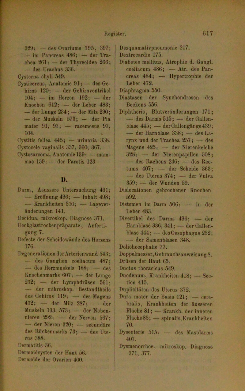 329; — des Ovariums 395, 397; — im Pancreas 486; — der Tra- chea 261: — der Thyreoidea 266; — des Urachus 336. Cysterna chyli 549. Cysticercus, Anatomie 91; — des Ge- hirns 120; — der Gehirnventrikel 104: — im Herzen 192; — der Knochen 612; — der Leber 483; — der Lunge 234; — der Milz 290; — der Muskeln 573; — der Pia mater 91, 97; — racemosus 97, 104. Cystitis fellea 445; — urinaria 338. Cystocele vaginalis 337, 360, 367. Cystosarcoma, Anatomie 139; — raam- mae 139; — der Parotis 123. D. Darm, Aeussere Untersuchung 491: — Eröffnung 496; — Inhalt 498; — Krankheiten 510; — Lagever- änderungen 141. Decidua, mikroskop. Diagnose 371. Deckglastrockenpräparate, Anferti- gung 7. Defecte der Scheidewände des Herzens 176. Degenerationen der Arterienwand 543; — des Ganglion coeliacum 487; — dos Herzmuskels 188; — des Knochenmarks 607: — der Lunge 232; — der Lymphdriisen 561; — der mikroskop. Bestandtheile des Gehirns 119; — des Magens 432; — der Milz 287; — der Muskeln 133, 573; — der Neben- nieren 292; — der Nerven 567; — der Nieren 320: — secundäre des Rückenmarks 73; — des Ute- rus 388. Dermatitis 36. Dermoidcysten der Haut 56. Dermoide der Ovarien 400. Desquamativpneumonie 217. Dextrocardie 175. Diabetes mellitus, Atrophie d. Gangl. coeliacum 486; — Atr. des Pan- creas 484; — Hypertrophie der Leber 472. Diaphragma 550. Diastasen der Synchondroscn des Beckens 556. Diphtherie, Blutveränderungen 171; — des Darms 515; — der Gallen- blase 445; — der Gallengänge 439; — der Harnblase 338; — des La- rynx und der Trachea 257; — des Magens 425: — der Nierenkelche 328; — der Nierenpapillen 308; — des Rachens 246; — des Rec- tums 407; — der Scheide 363; — des Uterus 374; — der Vulva 359; — der Wunden 59. Dislocationen gebrochener Knochen 592. Distomen im Darm 506; — in der Leber 483. Divertikel des Darms 496; — der Harnblase 336, 341; — der Gallen- blase 444; — des Oesophagus 252; — der Samenblasen 348. Dolichocephalie 77. Doppelmesser, Gebrauchsanweisung 8. Drüsen der Haut 65. Ductus thoracicus 549. Duodenum, Krankheiten 418; — Sec- tion 415. Duplicitäten des Uterus 372. Dura mater der Basis 121; — ccre- bralis, Krankheiten der äusseren Fläche 81; — Krankh. der inneron Fläche 85; — spinalis, Krankheiton 70. Dysenterie 515; — des Mastdarms 407. Dysmenorrhoe, mikroskop. Diagnose 371, 377.