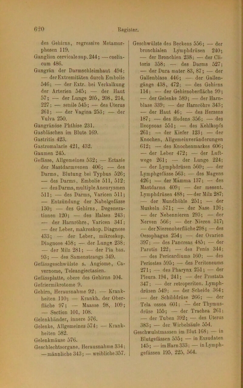 des Gehirns, regressive Metamor- phosen 119. Ganglion cervicalesup. 244; —coelia- cum 486. Gangrän der Darmschleimhaut 494; — derExtremitäten durch Embolie 546; — der Extr. bei Verkalkung der Arterien 545; — der Haut 57; — der Lunge 205 , 208 . 214, 227; — senile 545; — des Uterus 261; — der Vagina 253; — der Vulva 250. Gangränöse Phthise 231. Gasbläschen im Blute 169. Gastritis 423. Gastromalacie 421, 432. Gaumen 245. Gefässe, Allgemeines 532; — Ectasie der Mastdarmvenen 406; — des Darms, Blutung bei Typhus 526; — des Darms, Embolie 511, 512; — des Darms, multiple Aneurysmen 511; — des Darms, Varicen 511; — Entzündung der Nabelgefässe 130; — des Gehirns, Degenera- tionen 120; — des Halses 243: •— der Harnröhre, Varicen 341; — der Leber, makroskop. Diagnoso 433; — der Leber, mikroskop. Diagnose 458; — der Lunge 238; — der Milz 281; — der Pia bas. 93; — des Samenstrangs 349. Gefässgeschwülste s. Angiome, Ca- vernome, Teleangiectasien. Gefässplatte, obere des Gehirns 104. Gefriermikrotome 9. Gehirn, Herausnahme 92; — Krank- heiten 110; — Krankh. der Ober- fläche 97; — Maasse 98, 109; — Section 101, 108. Gelenkbänder, innere 576. Gelenke, Allgemeines 574; — Krank- heiten 582. Gelenkmäuse 576. Geschlechtsorgane, Herausnahme 334; — männliche 343; — weibliche 357. Geschwülste des Beckens 556; — der bronchialen Lymphdriisen 240; — der Bronchien 238; — der Cli- toris 358; — des Darms 527; — der Dura mater 83, 87; — der Gallenblase 446; — der Gallen- gänge 438, 472; — des Gehirns 114; — der Gehirnoberflächo 99; — der Gelenke 589; — der Harn- blase 339; — der Harnröhre 343; — der Haut 46; — des Herzens 187; — des Hodens 356; — des Ileopsoas 551; — des Kehlkopfs 261; — der Kiefer 123; — der Knochen, Allgemeinveränderungen 612; — des Knochenmarkes 606; — der Leber 472; — der Luft- wege 261; — der Lunge 224; — der Lymphdrüsen 560; — der Lymphgefässe 563; — des Magens 426; — der Mamma 137; — des Mastdarms 409; — der mesent. Lymphdrüsen 488; —der Milz 287; — dor Mundhöhle 251; — der Muskeln 571; — der Käse 126; — der Nebennieren 293; — der Nerven 566; — der Nieren 317; — derNierenoberfläche298; —des Oesophagus 254; — der Ovarien 397; — des Pancreas 485; — der Parotis 122; — des Penis 344; — des Pericardiums 160; — des Periostes 595; — des Peritoneums 271; — des Pharynx 251; — der Pleura. 194, 241; — der Prostata 347; — der retroperiton. Lymph- drüsen 549; — der Scheide 364; — der Schilddrüse 266; — der Tela ossea 601; — der Thymus- drüse 155; — der Trachea 261; — dor Tuben 392; — des Uterus 383; — der Wirbelsäule 554. Geschwulstmassen im Blut 168; — in Blutgefässen 535; — in Exsudaten 145; — im Harn 333: — inLymph- gefässeu 195, 225, 564.