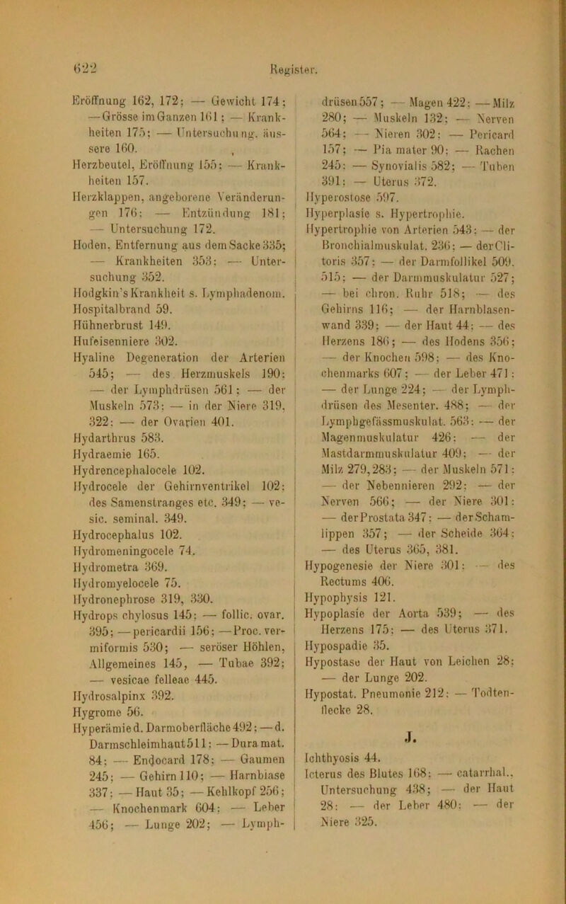 Eröffnung 162, 172; — Gewicht 174; — Grösse im Ganzen 161; — Krank- heiten 175; — Untersuchung, äus- sere 160. t Herzbeutel, Eröffnung 155; — Krank- heiten 157. Herzklappen, angeborene Veränderun- gen 176; — Entzündung 181; — Untersuchung 172. Hoden. Entfernung aus dem Sacke 385; — Krankheiten 353; — Unter- suchung 352. Hodgkiivs Krankheit s. Lymphadenom. Hospitalbrand 59. Hühnerbrust 149. Hufeisenniere 302. Hyaline Degeneration der Arterien 545; — des Herzmuskels 190: — der Lymphdrüsen 561; — der Muskeln 573; — in der Niere 319, 322: — der Ovarien 401. Hydarthrus 583. Hydraemie 165. Hydrencephalocele 102. Hydrocele der Gehirnventrikol 102; des Samenstranges etc. 349; — ve- sic. seminal. 349. Hydrocephalus 102. Hydromeningocele 74. Hydrometra 369. Hydromyelocele 75. Hydronephrose 319, 330. Hydrops chylosus 145; — follic. ovar. 395; —pericardii 156; —Proc. ver- miformis 530; — seröser Höhlen, Allgemeines 145, — Tubae 392; — vesicae felleae 445. Hydrosalpinx 392. Hygrome 56. Hyperämie d. Darmoberfläche 492; — d. Darmschleimhautö 11: — Dura mat. 84: — Endocard 178; — Gaumen 245; — Gehirn 110; — Harnbiase 337; — Haut 35; — Kehlkopf 256; — Knochenmark 604; — Leber 456; — Lunge 202; — Lymph- drüsen 557 ; — Magen 422; —Milz 280; — Muskeln 132: — Nerven 564; — Nieren 302: — Pericard 157; — PiamaterDO: — Rachen 245: — Synovialis 582; — Tuben 391; — Uterus 372. Hyperostose 597. Hyperplasie s. Hypertrophie- Hypertrophie von Arterien 543; — der Bronchialmuskulat. 236: — derCli- toris 357; — der Darmfollikel 509. 515; — der Darmmuskulatur 527; — bei cliron. Ruhr 518; — des Gehirns 116; — der Harnblasen- wand 339; — der Haut 44: — des Herzens 186; — des Hodens 356; — der Knochen 598; — des Kno- chenmarks 607; — der Leber 471; — der Lunge 224; — der Lymph- drüsen des Mesenter. 488; — der Lympbgefässmuskulat. 563: — der Magenmuskulatur 426: — der Mastdarmmuskulatur 409; — der Milz 279,283; — der Muskeln 571: — der Nebennieren 292: — der Nerven 566; — der Niere 301: — der Prostata 347; — der.Scham- lippen 357; — der Scheide 364; — des Uterus 365, 381. Hypogenesie der Niere 301: •— des Rectums 406. Hypophysis 121. Hypoplasie der Aorta 539; — des Herzens 175; — des Uterus 371. Hypospadie 35. Hypostase der Haut von Leichen 28; — der Lunge 202. Hypostat. Pneumonie 212: — Todten- llecke 28. J. Ichthyosis 44. Icterus des Blutes 168; — catarrhal.. Untersuchung 438; — der Haut 28: ■— der Leber 480: — der Niere 325.