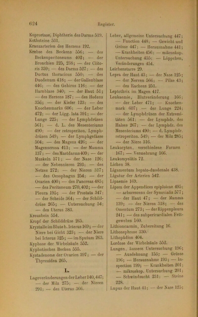 Koprostase, Diphtherie des Darms ölt). Kothstoine 531. Kranzarterien des Herzens 192. Krebse des Beckens 556; — des Beckenperitoneums 402; — der Bronchien 225, 238; — der Clito- ris 359; — des Darms 527; — des Ductus thoracicus 550; — des Duodenum 418; — derGallenblase 446; — des Gehirns 116; — der Harnblase 340; — der Haut 51; — des Herzens 187; —des Hodens 35C; — der Kiefer 123; — des Knochenmarks 606; — der Leber 472; — der Ligg. lata 391; — der Lunge 225; — der Lymphdrüsen 561; — d. L. des Mesenteriums 490; —der retroperiton. Lymph- drüsen 549; — der Lytnphgefässe 504; — des Magens 426; — der Magenserosa 413; — der Mamma 137; — des Mastdarms 409; — der Muskeln 571 ; — der Nase 126; — der Nebennieren 293; — des Netzes 272; — der Nieren 317; — des Oesophagus 254; — der Ovarien 400; — des Pancreas 485; — des Peritoneum 270,402; —der Pleura 195; — der Prostata 347: — der Scheide 364; — der Schild- drüse 265; — Untersuchung 54; — des Uterus 383. Kreuzbein 554. Kropf der Schilddrüse 265. Krystalleim Blute b. Icterus 169; — der Niere bei Gicht 323; — der Niere bei Icterus 325; — im Sputum 263. Kyphose der Wirbelsäule 552. Kyphotisches Becken 555. Kystadenome der Ovarien 397; — der Thyreoidea 265. L. Lageveränderungen der Leber 140,447; — der Milz 275; — der Nieren 291: — des Uterus 366. Leber, allgemeine Untersuchung 447; — Function 448; — Gewicht und Grösse 447; — Herausnahme 441; — Krankheiten 456; — mikroskop. Untersuchung 455; — Läppchen, Veränderungen 454. Leichenstarre 29. Lepra der Haut 43; — der Nase 125; — der Nerven 566; — Pilze 43; — des Rachens 251. Leptothrix im Magen 417. Leukaemie, Blutveränderung 166; •— der Leber 471; — Knochen- mark 607; — der Lunge 224: — der Lymphdrüsen der Extremi- täten 561: — der Lymphdr. des Halses 267; — der Lymphdr. des Mesenteriums 490; — d. Lymphdr. retroperiton. 549; — der Milz 285; — der Niere 316. Leukocyten, verschiedene Formen 167; — Vermehrung 166. Leukomyelitis 72. Lichen 38. Ligamentum hepato-duodenale 438. Ligatur der Arterien 542. Lipaemie 169. Lipom der Appendices epiploieao 495; — arborescens der Synovialis 577; — der Haut 47; — der Mamma 139; — der Nieren 318; — des Omentum 273; —derRippenpleura 241; — des subperioardialen Fett- gewebes 160. Lithioncarmin, Zubereitung 16. Lithonephrose 330. Lithopädion 404. Lordose der Wirbelsäule 552. Lungen, äussere Untersuchung 196; — Ausdehnung 153; — Grösse 196; — Herausnahme 193; — ln- spection 199; — Krankheiten 201; — mikroskop. Untersuchung 201; — Schwindsucht 231; — Steine 228. Lupus der Haut 41; — der Nase 125;