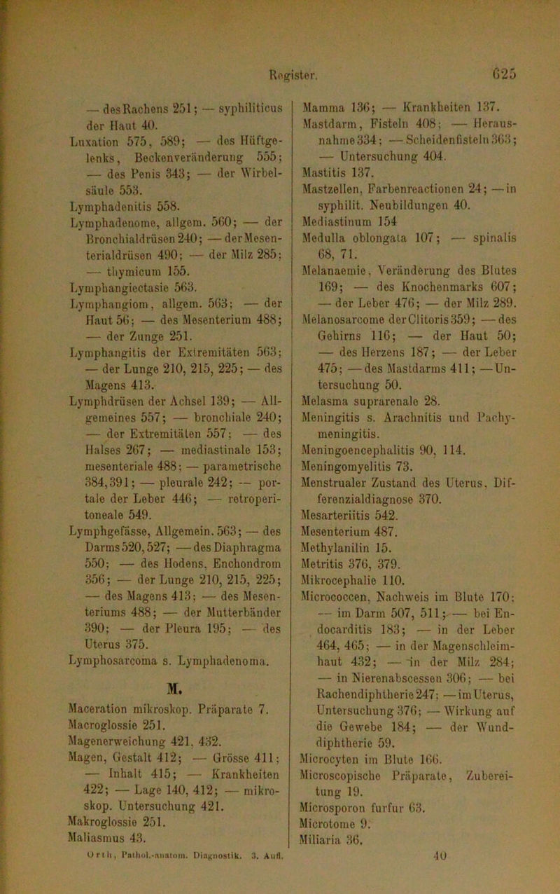 — des Rachens 251; — syphiliticus der Haut 40. Luxation 575, 589; — des Hüftge- lenks, Reckenveränderung 555; — des Penis 343; — der Wirbel- säule 553. Lymphadenitis 558. Lymphadenome, allgem. 500; — der Bronchialdrüsen 240; — der Mesen- terialdrüsen 490; — der Milz 285; — thymicum 155. Lympbangiectasie 563. Lymphangiom, allgem. 503; — der Haut 56; — des Mesenterium 488; — der Zunge 251. Lymphangitis der Extremitäten 503; — der Lunge 210, 215, 225; — des Magens 413. Lymphdrüsen der Achsel 139; — All- gemeines 557; — bronchiale 240; — der Extremitäten 557; — des Halses 267; — inediastinale 153; mesenteriale 488; — parametrische 384,391; — pleurale 242; — por- tale der Leber 440; — retroperi- toneale 549. Lymphgefässe, Allgemein.563; — des Darms520,527; — des Diaphragma 550; — des Hodens. Enchondrom 356; — der Lunge 210, 215, 225; — des Magens 413; — des Mesen- teriums 488; — der Mutterbänder 390; — der Pleura 195; — des Uterus 375. Lymphosarcoma s. Lymphadenoma. M. Maceration mikroskop. Präparate 7. Macroglossie 251. Magenerweichung 421. 432. Magen, Gestalt 412; — Grösse 411; — Inhalt 415; — Krankheiten 422; — Lage 140, 412; — mikro- skop. Untersuchung 421. Makroglossie 251. Maliasmus 43. Orth, [’ntliol.-Aiiatam. Diagnostik. 3. Aufl. Mamma 130; — Krankheiten 137. Mastdarm, Fisteln 408; — Heraus- nahme 334 ; ■— Scheidenfisteln 303; — Untersuchung 404. Mastitis 137. Mastzellen, Farbenreactionon 24; —in syphilit. Neubildungen 40. Mediastinum 154 Medulla oblongaia 107; — spinalis 68, 71. Melanaemie. Veränderung des Blutes 169; — des Knochenmarks 607; — der Leber 470; — der Milz 289. Melanosarcome derClitoris 359; —des Gehirns 110; — der Haut 50; — des Herzens 187; — der Leber 475; —des Mastdarms 411; —Un- tersuchung 50. Melasma suprarenale 28. Meningitis s. Arachnitis und Pachy- meningitis. Meningoencephalitis 90, 114. Meningomyelitis 73. Menstrualer Zustand des Uterus, Dif- ferenzialdiagnose 370. Mesarteriitis 542. Mesenterium 487. Methylanilin 15. Metritis 370, 379. Mikrocephalie 110. Micrococcen. Nachweis im Blute 170; — im Darm 507, 511; — bei En- docarditis 183; — in der Leber 404, 405; — in der Magenschleim- haut 432; —in der Milz 284; — in Nierenabscessen 300; — bei Pvachondiphtherie 247; ■— im Uterus, Untersuchung 370; — Wirkung auf die Gewebe 184; — der Wund- diphtherie 59. Microcyton im Blute 100. Microscopische Präparate, Zuberei- tung 19. Microsporon furfur 03. Microtome 9. Miliaria 36. 40