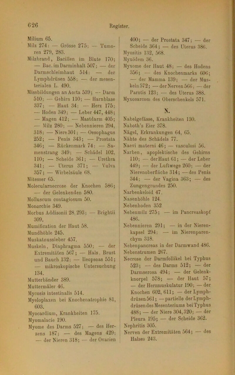 Milium 65. Milz 274: — Grösse 275; — Tumo- ren 279, 283. Milzbrand, Bacillen im Blute 170; — Bac. im Darminhalt 507; — der Darmschleimhaut 514; — der Lymphdriisen 558; — der mesen- terialen L. 490. Missbildungen an Aorta 539; — Darm 510; — Gehirn 110; — Harnblase 337; — Haut 34; — Herz 175; — Hoden 349; — Leber 447, 448; — Magen 412; — Mastdarm 405; -— Milz 280; — Nebennieren 294. 318; —Niere 301; —Oesophagus 252; — Penis 343; — Prostata 346; — Rückenmark 74: — Sa- menstrang 349; — Schädel 102, 110; — Scheide 361; — Urethra 341; — Uterus 371; — Vulva 357; — Wirbelsäule 68. Mitesser 65. Molecularnecrose der Knochen 586; — der Gelenkenden 580. Molluscum contagiosum 50. Monorchie 349. Morbus Addisonii 28.293; — Brightii 309. Mumification der Haut 58. Mundhöhle 245. Muskatnussleber 457. Muskeln, Diaphragma 550; — der Extremitäten 567; — Hals. Brust und Bauch 132: — lleopsoas 551; — mikroskopische Untersuchung 134. Mutterbänder 389. Muttermäler 46. Mycosis intestinalis 514. Myeloplaxen bei Knochenatrophie 81, 603. Myocardium, Krankheiten 175. Myomalacie 190. Myome des Darms 527; — des Her- zens 187; — des Magens 429; — der Nieren 318; — der Ovarien 400; — der Prostata 347; — der Scheide 364; — des Uterus 386. Myositis 132, 568. Myxödem 36. Myxome der Haut 48; — des Hodens 356; — des Knochenmarks 606; — der Mamma 139; — der Mus- keln 572; — der Nerven 566; —der Parotis 123; — des Uterus 388. Myxosarcom des Oberschenkels 571. N. Nabelgelasse, Krankheiten 130. Naboth’s Eier 378. Nägel, Erkrankungen 64, 65. Nähte des Schädels 77. Naevi materni 46; — vasculosi 56. Narben, apoplektische des Gehirns 110; — der Haut 61; — der Leber 449; — der Luftwege 260; — der Nierenoberlläche 314; —des Penis 344; — der Vagina 363; — des Zungengrundes 250. Narbenkeloid 47. Nasenhöhle 124. Nebenhoden 352 Nebenmilz 275; — im Pancreaskopf 486. Nebennieren 291; — in der Nieren- kapsel 294: — im Nierenparen- chym 318. Nebenpancreas in der Darmwand 486. Nebenstrumen 267. Necrose der Darmfollikel bei Typhus 523; — des Darms 512; — der Darmserosa 494; — der Gelenk- knorpel 578; — der Haut 57; — der Herzmuskulatur 190; — der Knochen 602, 611; — der Lymph- drüsen561; —partielle derLymph- drüsen des Mesenteriums bei Typhus 488; — der Niere 304,320; — der Pleura 195; — der Scheide 362. Nephritis 305. | Nerven der Extremitäten 564; — des Halses 243.