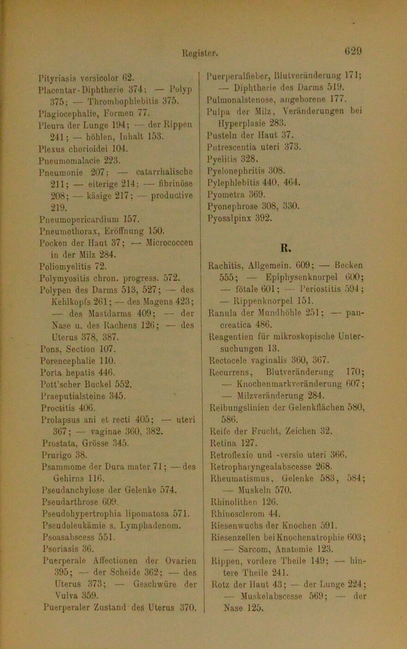 Pityriasis vorsicolor 62. Placcntar- Diphtherie 374; — Polyp 375; — Thrombophlebitis 375. Plagiocephalie, Formen 77. Pleura der Lunge 194; — der Rippen 241; — höhlen, Inhalt 153. Plexus chorioidei 104. Pneumomalacie 223. Pneumonie 207; — catarrhalische 211; — eiterige 214; — fibrinöse 208; — käsige 217; — productive 219. Pneumoporicardium 157. Pneumothorax, Eröffnung 150. Pocken der Haut 37; ■— Micrococcen in der Milz 284. Poliomyelitis 72. Polymyositis chron. progress. 572. Polypen des Darms 513, 527; — des Kehlkopfs 261; — des Magens 423; — des Mastdarms 409; — der Nase u. des Rachens 126; — des Uterus 378, 387. Pons, Section 107. Porencephalie 110. Porta hepatis 446. Pott’scher Buckel 552. Praeputialsteine 345. Proctitis 406. Prolapsus ani et recti 405; — uteri 367; — vaginae 360, 382. Prostata, Grösse 345. Prurigo 38. Psammome der Dura mater 71; —des Gehirns 116. Pseudanchylose der Gelenke 574. Pseudarthrose 609. Pseudohypertrophia lipomatosa 571. Pseudoleukämie s. Lymphadenom. Psoasabscess 551. Psoriasis 36. Puerperale Affectionen der Ovarien 395; — der Scheide 362; — des Uterus 373; — Geschwüre der Vulva 359. Puerperaler Zustand dos Uterus 370. 629 Puerperalfieber, Blutvoründerung 171; — Diphtherie des Darms 519. Pulmonalstenose, angeborene 177. Pulpa der Milz, Veränderungen bei Hyperplasie 283. Pusteln der Haut 37. Putrescentia uteri 373. Pyelitis 328. Pyelonephritis 308. Pylephlebitis 440, 464. Pyometra 369. Pyonephrose 308, 330. Pyosalpinx 392. R. Rachitis, Allgemein. 609; — Becken 555; — Epiphysonknorpel 600; — fötale 601; — Periostitis 594; — Rippenknorpel 151. Ranula der Mundhöhle 251; — pan- creatica 486. Reagentien für mikroskopische Unter- suchungen 13. Rcctocelo vaginalis 360, 367. Recurrens, Blutveränderung 170; — Knochenmarkveränderung 607; — Milzveränderung 284. Reibungslinien der Gelenkflächen 580, 586. Reife der Frucht, Zeichen 32. Retina 127. Retroflexio und -versio uteri 366. Retropharyngealabscesse 268. Rheumatismus, Gelenke 583, 584; — Muskeln 570. Rhinolithen 126. Rhinosclerom 44. Riesenwuchs der Knochen 591. Riesenzellen bei Knochenatrophie 603; — Sarcom, Anatomie 123. Rippen, vordere Theile 149: — hin- tere Theile 241. Rotz der Haut 43; — der Lunge 224; — Muskelabscesse 569; — der Nase 125,