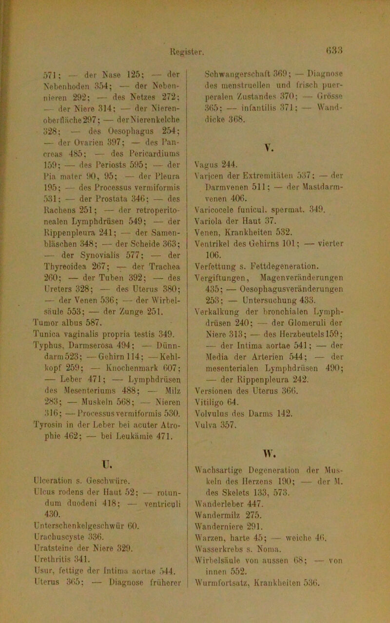 H33 571; — der Käse 125; — der Nebenhoden 354; — der Neben- nieren 292; — des Netzes 272; — der Niere 314; — der Nieren- ober Hache 297 ; — der Nierenleiche 328: — des Oesophagus 254; ! — der Ovarien 397; — des Pan- kreas 485; — des Pericardiums 159; — des Periosts 595; — der Pia mater 90, 95; — der Pleura 195; — des Processus vermiformis 531; — der Prostata 346; — des Rachens 251; — der retroperito- nealen Lymphdrüsen 549; — der Rippenpleura 241; — der Samen- bläschen 348; — der Scheide 363; — der Synovialis 577; — der Thyreoidea 267; — der Trachea 260; — der Tuben 392; — des Ureters 328; — des Uterus 380; — der Venen 536; — der Wirbel- säule 553; — der Zunge 251. Tumor albus 587. Tunica vaginalis propria testis 349. Typhus, Darmserosa 494; — Dünn- darm 523; — Gehirn 114; —Kehl- kopf 259; — Knochenmark 607: — Leber 471; — Lymphdrüsen des Mesenteriums 488; — Milz 283; — Muskeln 568; — Nieren 316; —Processus vermiformis 530. Tyrosin in der Leber bei acuter Atro- phie 462; — bei Leukämie 471. U. Ulceration s. Geschwüre. Ulcus rodens der Haut 52; — rolun- dum duodeni 418; — ventriculi 430. Unterschenkelgeschwür 60. Urachuscyste 336. Uratsteine der Niere 329. Urethritis 341. Usur, fettige der Intima aortae 544. Uterus 365; — Diagnose früherer Schwangerschaft 369; — Diagnose des menstruellen und frisch puer- peralen Zustandes 370; — Grösse 365; — infantilis 371; — Wand- dicke 368. V. Vagus 244. Varicen der Extremitäten 537; — der Dannvenen 511; — der Mastdarm- venen 406. Varicocele funicul. spermat. 349. Variola der Haut 37. Venen, Krankheiten 532. Ventrikel des Gehirns 101: — vierter 106. Verfettung s. Fettdegeneration. Vergiftungen, Magenveränderungen 435; — Oosophagusveränderungen 253; — Untersuchung 433. Verkalkung der bronchialen Lymph- drüsen 240; — der Glomeruli der Niere 313; — des Herzbeutels 159; — der Intima aortae 541; — der Media der Arterien 544; — der mesenterialen Lymphdrüsen 490; — der Rippenpleura 242. Versionen des Uterus 366. Vitiligo 64. Volvulus des Darms 142. Vulva 357. W. Wachsartige Degeneration der Mus- keln des Herzens 190; — der M. des Skelets 133, 573. Wanderleber 447. Wandermilz 275. Wanderniere 291. Warzen, harte 45; — weiche 46. Wasserkrebs s. Noma. \ Wirbelsäule von aussen 68; — von innen 552. | Wurmfortsatz, Krankheiten 536.