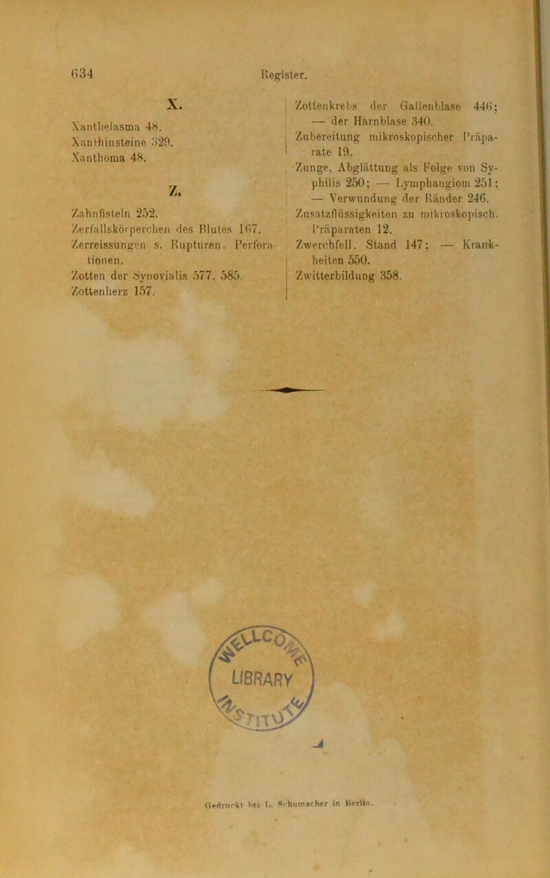 X. Xanthelasma 48. Xanthinsteine 329. Xanthoma 48. Z. Zahnfisteln 252. Zerfallskörperchen des Blutes 107. Zerreissungen s. Rupturen. Perfora tionen. Zotten der Synovialis 577. 585. Zottenherz 157. Zotten krebs der Gallenblase 448; — der Harnblase 340. Zubereitung mikroskopischer Präpa- rate 19. Zunge. Abglättung als Folge von Sy- philis 250; — Lymphangiom 251; — Verwundung der Ränder 246. Zusatzflüssigkeiten zu mikroskopisch. Präparaten 12. Zwerchfell. Stand 147; — Krank- heiten 550. Zwitterbildung 358. Gedruckt s»i I«. Schumacher in Berlin.