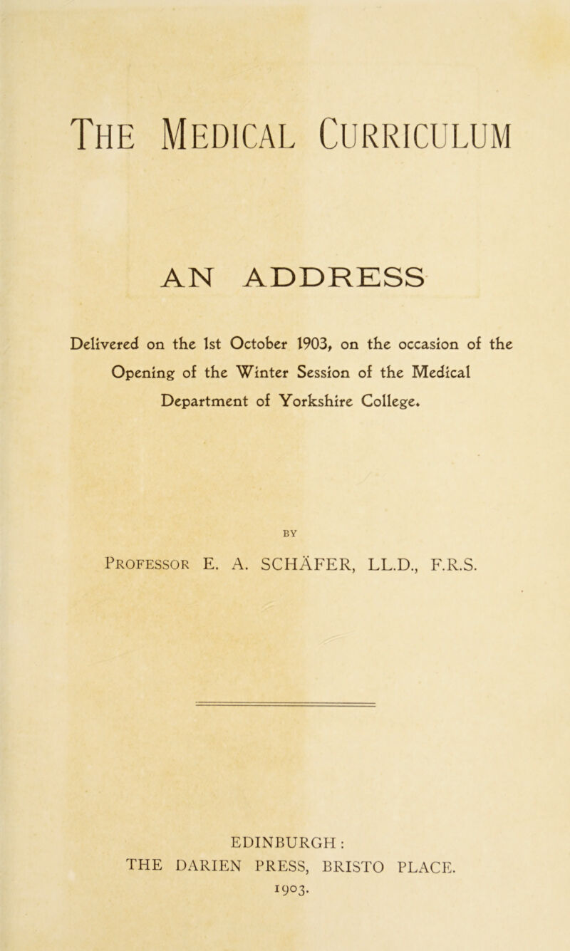 The Medical Curriculum AN ADDRESS Delivered on the 1st October 1903^ on the occasion of the Opening of the Winter Session of the Medical Department of Yorkshire College* BY Professor E. A. SCHAFER, LL.D., F.R.S. EDINBURGH: THE DARIEN PRESS, BRISTO PLACE. 1903.