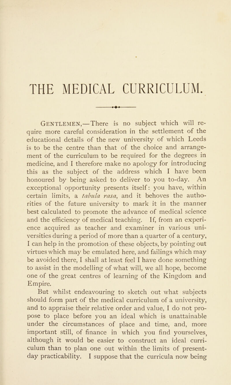 Gentlemen,—There is no subject which will re- quire more careful consideration in the settlement of the educational details of the new university of which Leeds is to be the centre than that of the choice and arrange- ment of the curriculum to be required for the degrees in medicine, and I therefore make no apology for introducing this as the subject of the address which I have been honoured by being asked to deliver to you to-day. An exceptional opportunity presents itself: you have, within certain limits, a tabula rasa^ and it behoves the autho- rities of the future university to mark it in the manner best calculated to promote the advance of medical science and the efficiency of medical teaching. If, from an experi- ence acquired as teacher and examiner in various uni- versities during a period of more than a quarter of a century, I can help in the promotion of these objects, by pointing out virtues which may be emulated here, and failings which may be avoided there, I shall at least feel I have done something to assist in the modelling of what will, we all hope, become one of the great centres of learning of the Kingdom and Empire. But whilst endeavouring to sketch out what subjects should form part of the medical curriculum of a university, and to appraise their relative order and value, I do not pro- pose to place before you an ideal which is unattainable under the circumstances of place and time, and, more important still, of finance in which you find yourselves, although it would be easier to construct an ideal curri- culum than to plan one out within the limits of present- day practicability. I suppose that the curricula now being