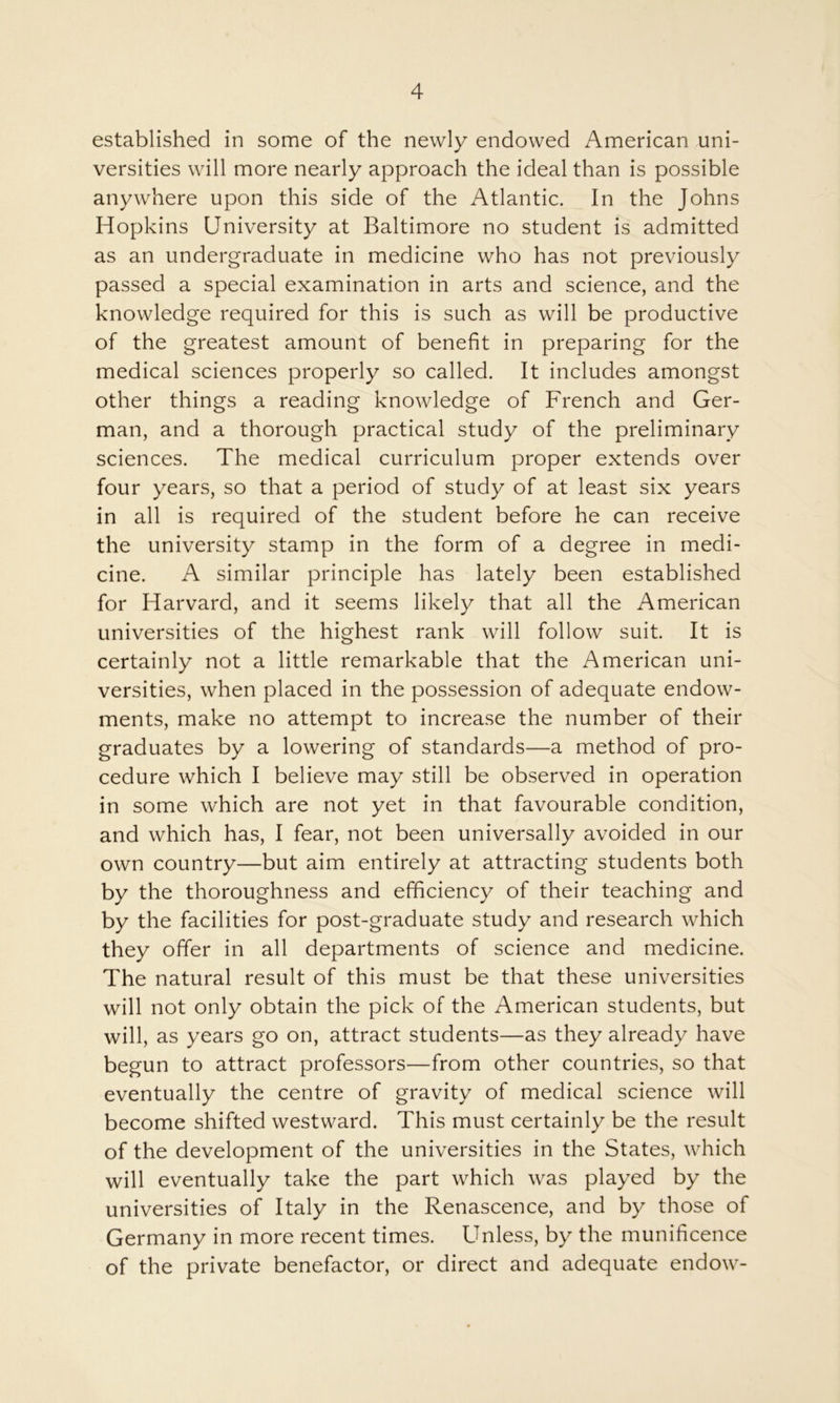 established in some of the newly endowed American uni- versities will more nearly approach the ideal than is possible anywhere upon this side of the Atlantic. In the Johns Hopkins University at Baltimore no student is admitted as an undergraduate in medicine who has not previously passed a special examination in arts and science, and the knowledge required for this is such as will be productive of the greatest amount of benefit in preparing for the medical sciences properly so called. It includes amongst other things a reading knowledge of French and Ger- man, and a thorough practical study of the preliminary sciences. The medical curriculum proper extends over four years, so that a period of study of at least six years in all is required of the student before he can receive the university stamp in the form of a degree in medi- cine. A similar principle has lately been established for Harvard, and it seems likely that all the American universities of the highest rank will follow suit. It is certainly not a little remarkable that the American uni- versities, when placed in the possession of adequate endow- ments, make no attempt to increase the number of their graduates by a lowering of standards—a method of pro- cedure which I believe may still be observed in operation in some which are not yet in that favourable condition, and which has, I fear, not been universally avoided in our own country—but aim entirely at attracting students both by the thoroughness and efficiency of their teaching and by the facilities for post-graduate study and research which they offer in all departments of science and medicine. The natural result of this must be that these universities will not only obtain the pick of the American students, but will, as years go on, attract students—as they already have begun to attract professors—from other countries, so that eventually the centre of gravity of medical science will become shifted westward. This must certainly be the result of the development of the universities in the States, which will eventually take the part which was played by the universities of Italy in the Renascence, and by those of Germany in more recent times. Unless, by the munificence of the private benefactor, or direct and adequate endow-