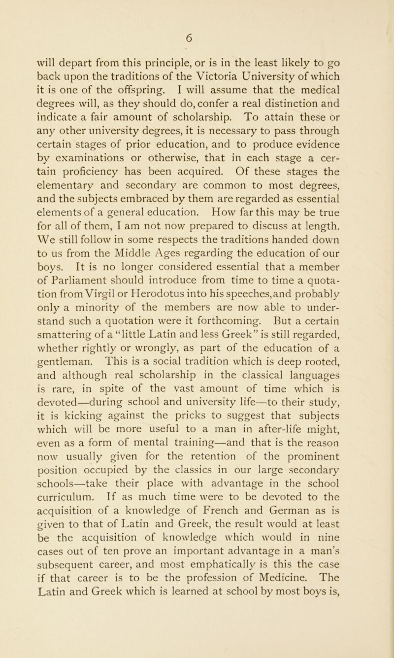 will depart from this principle, or is in the least likely to go back upon the traditions of the Victoria University of which it is one of the offspring. I will assume that the medical degrees will, as they should do, confer a real distinction and indicate a fair amount of scholarship. To attain these or any other university degrees, it is necessary to pass through certain stages of prior education, and to produce evidence by examinations or otherwise, that in each stage a cer- tain proficiency has been acquired. Of these stages the elementary and secondary are common to most degrees, and the subjects embraced by them are regarded as essential elements of a general education. How far this may be true for all of them, I am not now prepared to discuss at length. We still follow in some respects the traditions handed down to us from the Middle Ages regarding the education of our boys. It is no longer considered essential that a member of Parliament should introduce from time to time a quota- tion from Virgil or Plerodotus into his speeches, and probably only a minority of the members are now able to under- stand such a quotation were it forthcoming. But a certain smattering of a “little Latin and less Greek” is still regarded, whether rightly or wrongly, as part of the education of a gentleman. This is a social tradition which is deep rooted, and although real scholarship in the classical languages is rare, in spite of the vast amount of time which is devoted—during school and university life—to their study, it is kicking against the pricks to suggest that subjects which will be more useful to a man in after-life might, even as a form of mental training—and that is the reason now usually given for the retention of the prominent position occupied by the classics in our large secondary schools—take their place with advantage in the school curriculum. If as much time were to be devoted to the acquisition of a knowledge of French and German as is eiven to that of Latin and Greek, the result would at least be the acquisition of knowledge which would in nine cases out of ten prove an important advantage in a man’s subsequent career, and most emphatically is this the case if that career is to be the profession of Medicine. The Latin and Greek which is learned at school by most boys is.