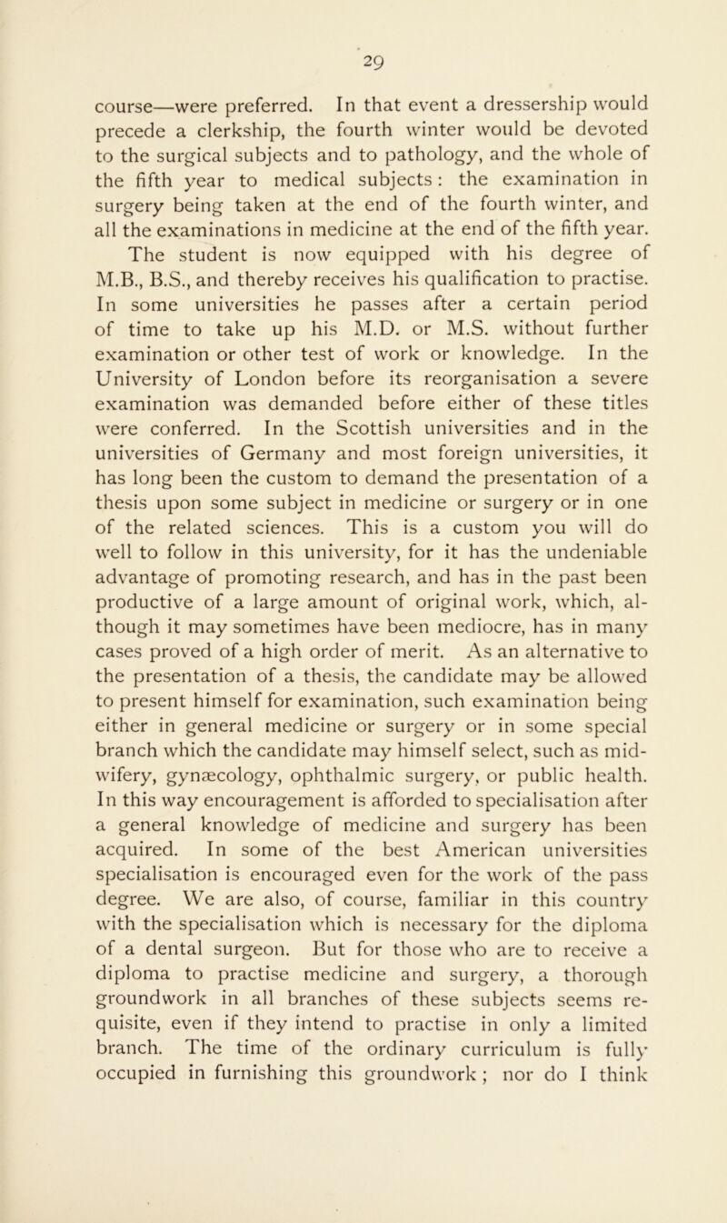 course—were preferred. In that event a dressership would precede a clerkship, the fourth winter would be devoted to the surgical subjects and to pathology, and the whole of the fifth year to medical subjects: the examination in surgery being taken at the end of the fourth winter, and all the examinations in medicine at the end of the fifth year. The student is now equipped with his degree of M.B., B.S., and thereby receives his qualification to practise. In some universities he passes after a certain period of time to take up his M.D. or M.S. without further examination or other test of work or knowledge. In the University of London before its reorganisation a severe examination was demanded before either of these titles were conferred. In the Scottish universities and in the universities of Germany and most foreign universities, it has long been the custom to demand the presentation of a thesis upon some subject in medicine or surgery or in one of the related sciences. This is a custom you will do well to follow in this university, for it has the undeniable advantage of promoting research, and has in the past been productive of a large amount of original work, which, al- though it may sometimes have been mediocre, has in many cases proved of a high order of merit. As an alternative to the presentation of a thesis, the candidate may be allowed to present himself for examination, such examination being either in general medicine or surgery or in some special branch which the candidate may himself select, such as mid- wifery, gynaecology, ophthalmic surgery, or public health. In this way encouragement is afforded to specialisation after a general knowledge of medicine and surgery has been acquired. In some of the best American universities specialisation is encouraged even for the work of the pass degree. We are also, of course, familiar in this country with the specialisation which is necessary for the diploma of a dental surgeon. But for those who are to receive a diploma to practise medicine and surgery, a thorough groundwork in all branches of these subjects seems re- quisite, even if they intend to practise in only a limited branch. The time of the ordinary curriculum is fully occupied in furnishing this groundwork ; nor do I think