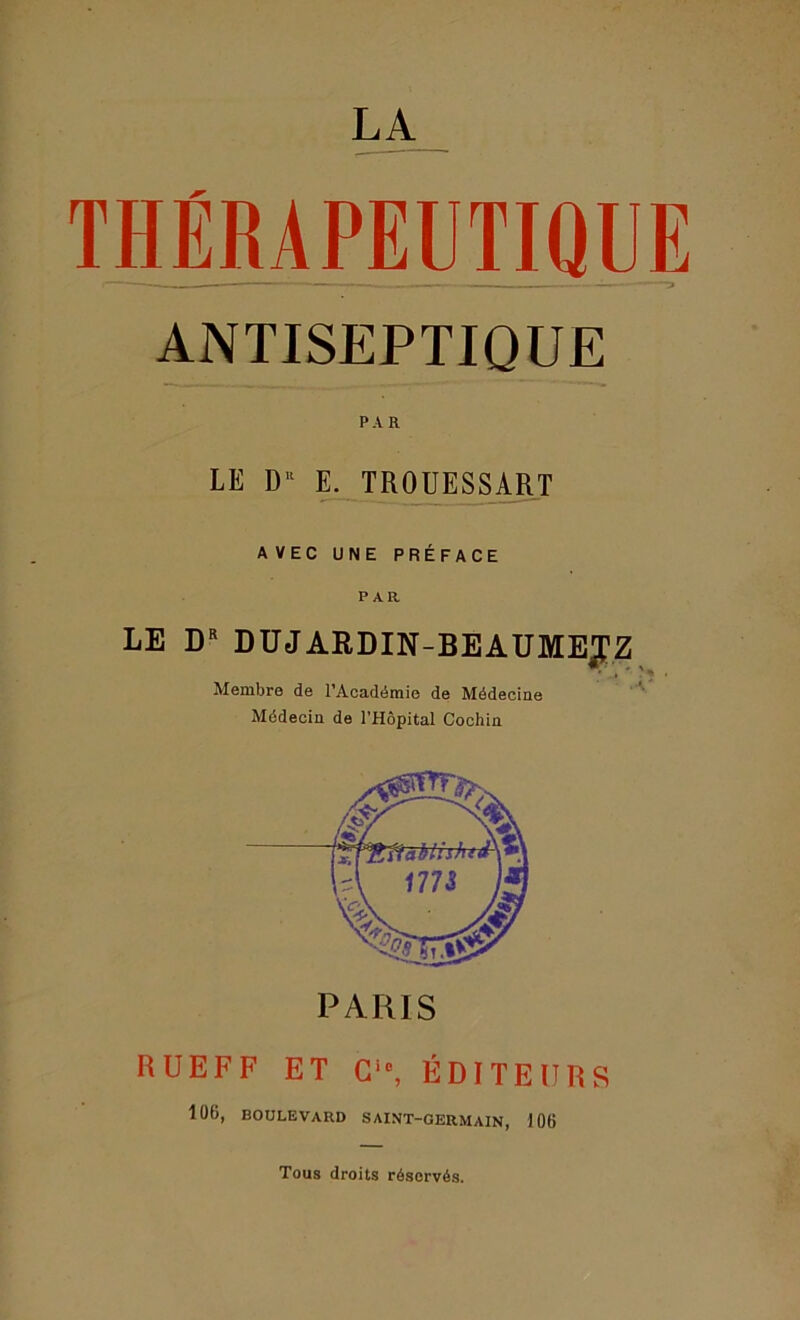 LA THÉRAPEUTIQUE ANTISEPTIQUE PAR LE Du E. TROUESSART AVEC UNE PRÉFACE PAR LE DR DUJARDIN-BEAUMEJZ Membre de l’Académie de Médecine Médecin de l’Hôpital Cochin RUEFF ET Ci0, ÉDITEURS 106, BOULEVARD SAINT-GERMAIN, 106 Tous droits réservés.