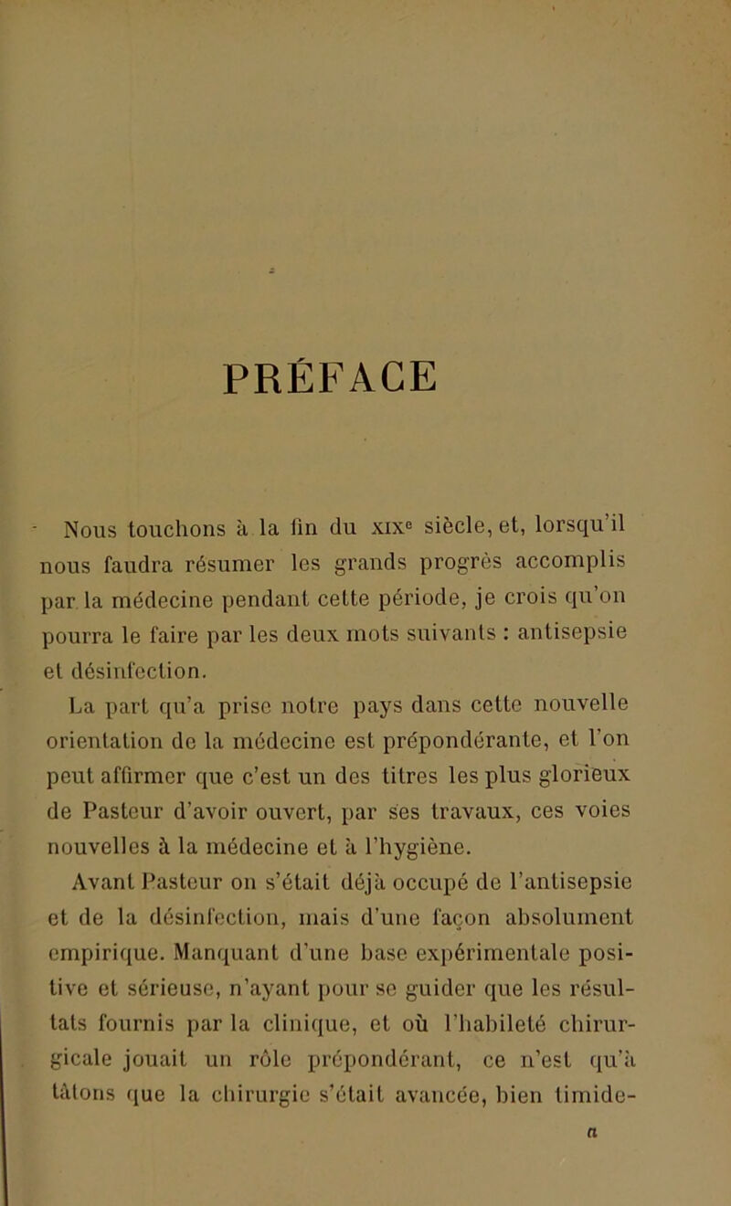 PRÉFACE - Nous touchons à la fin du xixe siècle, et, lorsqu’il nous faudra résumer les grands progrès accomplis par la médecine pendant cette période, je crois qu’on pourra le faire par les deux mots suivants : antisepsie et désinfection. La part qu’a prise notre pays dans cette nouvelle orientation de la médecine est prépondérante, et l’on peut affirmer que c’est un des titres les plus glorieux de Pasteur d’avoir ouvert, par ses travaux, ces voies nouvelles à la médecine et à l’hygiène. Avant Pasteur on s’était déjà occupé de l’antisepsie et de la désinfection, mais d’une façon absolument empirique. Manquant d’une hase expérimentale posi- tive et sérieuse, n’ayant pour se guider que les résul- tats fournis par la clinique, et où l’habileté chirur- gicale jouait un rôle prépondérant, ce n’est qu’à tâtons que la chirurgie s’était avancée, bien timide- n