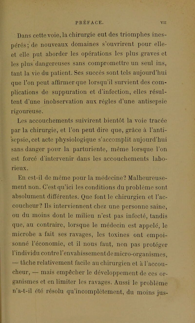 Dans cette voie, la chirurgie eut des triomphes ines- pérés; de nouveaux domaines s’ouvrirent pour elle- et elle put aborder les opérations les plus graves et les plus dangereuses sans compromettre un seul ins, tant la vie du patient. Ses succès sont tels aujourd’hui que l’on peut affirmer que lorsqu’il survient des com- plications de suppuration et d’infection, elles résul- tent d’une inobservation aux règles d’une antisepsie rigourëuse. Les accouchements suivirent bientôt la voie tracée par la chirurgie, et l’on peut dire que, grâce à l’anti- sepsie, cet acte physiologique s’accomplit aujourd’hui sans danger pour la parturiente, même lorsque l’on est forcé d’intervenir dans les accouchements labo- rieux. En est-il de même pour la médecine? Malheureuse- ment non. C’est qu’ici les conditions du problème sont absolument différentes. Que font le chirurgien et l’ac- coucheur? Ils interviennent chez une personne saine, ou du moins dont le milieu n’est pas infecté, tandis que, au contraire, lorsque le médecin est appelé, le microbe a fait ses ravages, les toxines ont empoi- sonné l’économie, et il nous faut, non pas protéger l’individu contre l’envahissement de micro-organismes, — tâche relativement facile au chirurgien et à l'accou- cheur, — mais empêcher le développement do ces or- ganismes et en limiter les ravages. Aussi le problème n’a-t-il été résolu qu’incomplètement, du moins jus-