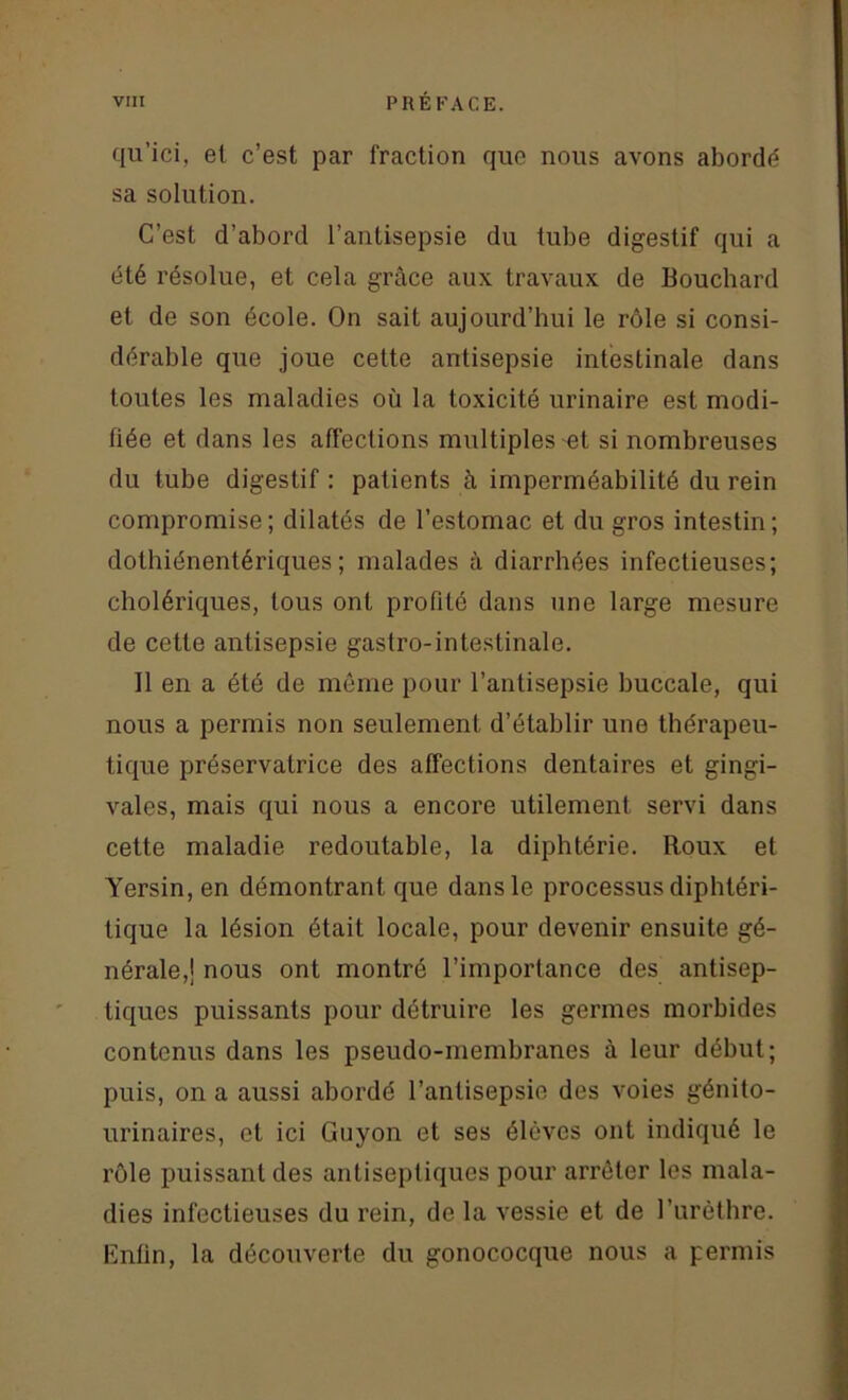 qu’ici, el c’est par fraction que nous avons abordé sa solution. C’est d’abord l’antisepsie du tube digestif qui a été résolue, et cela grâce aux travaux de Bouchard et de son école. On sait aujourd’hui le rôle si consi- dérable que joue cette antisepsie intestinale dans toutes les maladies où la toxicité urinaire est modi- fiée et dans les affections multiples et si nombreuses du tube digestif : patients à imperméabilité du rein compromise; dilatés de l’estomac et du gros intestin; dothiénentériques; malades à diarrhées infectieuses; cholériques, tous ont profité dans une large mesure de cette antisepsie gastro-intestinale. Il en a été de même pour l’antisepsie buccale, qui nous a permis non seulement d’établir une thérapeu- tique préservatrice des affections dentaires et gingi- vales, mais qui nous a encore utilement servi dans cette maladie redoutable, la diphtérie. Roux et Yersin, en démontrant que dans le processus diphtéri- tique la lésion était locale, pour devenir ensuite gé- nérale,! nous ont montré l’importance des antisep- tiques puissants pour détruire les germes morbides contenus dans les pseudo-membranes à leur début; puis, on a aussi abordé l’antisepsie des voies génito- urinaires, et ici Guyon et ses élèves ont indiqué le rôle puissant des antiseptiques pour arrêter les mala- dies infectieuses du rein, de la vessie et de l’urèthre. Enfin, la découverte du gonococque nous a permis