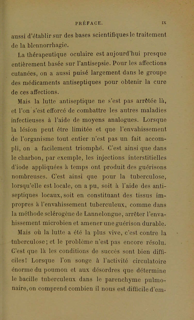 aussi d’établir sur des bases scientifiques le traitement de la blennorrhagie. La thérapeutique oculaire est aujourd’hui presque entièrement basée sur l’antisepsie. Pour les affections cutanées, on a aussi puisé largement dans le groupe des médicaments antiseptiques pour obtenir la cure de ces affections. Mais la lutte antiseptique ne s’est pas arrêtée là, et l’on s’est efforcé de combattre les autres maladies infectieuses à l’aide de moyens analogues. Lorsque la lésion peut être limitée et que l’envahissement de l’organisme tout entier n’est pas un fait accom- pli, on a facilement triomphé. C’est ainsi que dans le charbon, par exemple, les injections interstitielles d’iode appliquées à temps ont produit des guérisons nombreuses. C’est ainsi que pour la tuberculose, lorsqu’elle est locale, on a pu, soit à l’aide des anti- septiques locaux, soit en constituant des tissus im- propres à l’envahissement tuberculeux, comme dans la méthode sclérogène de Lannelongue, arrêter l’enva- hissement microbien et amener une guérison durable. Mais où la lutte a été la plus vive, c’est contre la tuberculose; et le problème n’est pas encore résolu. C’est que là les conditions do succès sont bien diffi- ciles! Lorsque l’on songe à l’activité circulatoire énorme du poumon et aux désordres que détermine le bacille tuberculeux dans le parenchyme pulmo- naire, on comprend combien il nous est difficile d’em-