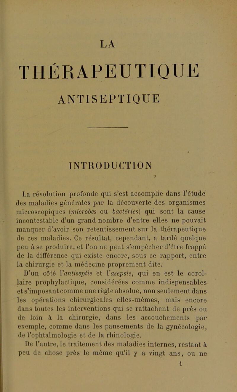 LA THÉRAPEUTIQUE ANTISEPTIQUE INTRODUCTION La révolution profonde qui s’est accomplie dans l’étude des maladies générales par la découverte des organismes microscopiques (microbes ou bactéries) qui sont la cause incontestable d’un grand nombre d’entre elles ne pouvait manquer d’avoir son retentissement sur la thérapeutique de ces maladies. Ce résultat, cependant, a tardé quelque peu à se produire, et l’on ne peut s’empêcher d’être frappé de la différence qui existe encore, sous ce rapport, entre la chirurgie et la médecine proprement dite. D’un côté l'antiseptie et l’asepsie, qui en est le corol- laire prophylactique, considérées comme indispensables et s’imposant comme une règle absolue, non seulement dans les opérations chirurgicales elles-mêmes, mais encore dans toutes les interventions qui se rattachent de près ou de loin à la chirurgie, dans les accouchements par exemple, comme dans les pansements de la gynécologie, de l’ophtalmologie et de la rhinologie. De l’autre, le traitement des maladies internes, restant à peu de chose près le même qu’il y a vingt ans, ou ne