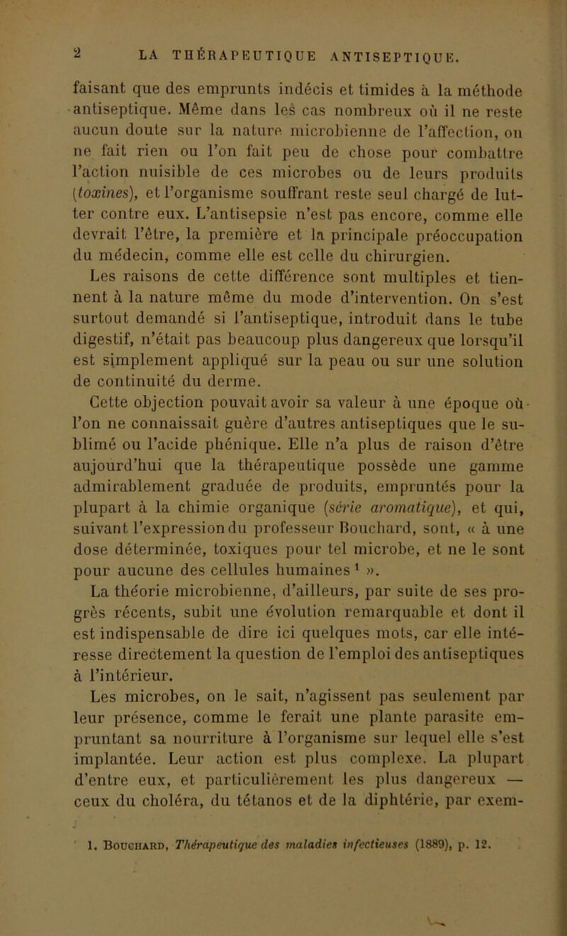 faisant que des emprunts indécis et timides à la méthode antiseptique. Même dans les cas nombreux où il ne reste aucun doute sur la nature microbienne de l’affection, on ne fait rien ou l’on fait peu de chose pour combattre l’action nuisible de ces microbes ou de leurs produits [toxines), et l’organisme souffrant reste seul chargé de lut- ter contre eux. L’antisepsie n’est pas encore, comme elle devrait l’être, la première et la principale préoccupation du médecin, comme elle est celle du chirurgien. Les raisons de cette différence sont multiples et tien- nent à la nature même du mode d’intervention. On s’est surtout demandé si l’antiseptique, introduit dans le tube digestif, n’était pas beaucoup plus dangereux que lorsqu’il est simplement appliqué sur la peau ou sur une solution de continuité du derme. Cette objection pouvait avoir sa valeur à une époque où l’on ne connaissait guère d’autres antiseptiques que le su- blimé ou l’acide phénique. Elle n’a plus de raison d’être aujourd’hui que la thérapeutique possède une gamme admirablement graduée de produits, empruntés pour la plupart à la chimie organique (série aromatique), et qui, suivant l’expression du professeur Bouchard, sont, « à une dose déterminée, toxiques pour tel microbe, et ne le sont pour aucune des cellules humaines 1 ». La théorie microbienne, d’ailleurs, par suite de ses pro- grès récents, subit une évolution remarquable et dont il est indispensable de dire ici quelques mots, car elle inté- resse directement la question de l’emploi des antiseptiques à l’intérieur. Les microbes, on le sait, n’agissent pas seulement par leur présence, comme le ferait une plante parasite em- pruntant sa nourriture à l’organisme sur lequel elle s’est implantée. Leur action est plus complexe. La plupart d’entre eux, et particulièrement les plus dangereux — ceux du choléra, du tétanos et de la diphtérie, par exem- 1. Bouciiahd, Thérapeutique des maladies infectieuses (1889), p. 12.