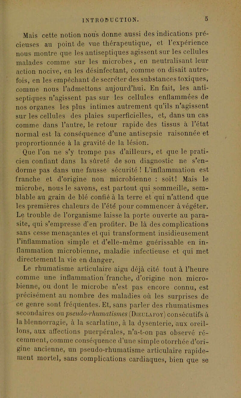 Mais cette notion nous donne aussi des indications pré- cieuses au point de vue thérapeutique, et l’expérience nous montre que les antiseptiques agissent sur les cellules malades comme sur les microbes, en neutralisant leur action nocive, en les désinfectant, comme on disait autre- fois, en les empêchant de secréter des substances toxiques, comme nous l’admettons aujourd’hui. En fait, les anti- septiques n’agissent pas sur les cellules enflammées de nos organes les plus intimes autrement qu’ils n’agissent sur les cellules des plaies superficielles, et, dans un cas comme dans l’autre, le retour rapide des tissus à l’état normal est la conséquence d’une antisepsie raisonnée et proprortionnée à la gravité de la lésion. Que l’on ne s’y trompe pas d’ailleurs, et que le prati- cien confiant dans la sûreté de son diagnostic ne s’en- dorme pas dans une fausse sécurité ! L’inflammation est franche et d’origine non microbienne : soit! Mais le microbe, nous le savons, est partout qui sommeille, sem- blable au grain de blé confié à la terre et qui n’attend que les premières chaleurs de l’été pour commencer à végéter. Le trouble de l’organisme laisse la porte ouverte au para- site, qui s’empresse d’en profiter. De là des complications sans cesse menaçantes et qui transforment insidieusement l’inflammation simple et d’elle-même guérissable en in- flammation microbienne, maladie infectieuse et qui met directement la vie en danger. Le rhumatisme articulaire aigu déjà cité tout à l’heure comme une inflammation franche, d’origine non micro- bienne, ou dont le microbe n’est pas encore connu, est précisément au nombre des maladies où les surprises de ce genre sont fréquentes. Et, sans parler des rhumatismes secondaires ou pseudo-rhumatismes (Dieulafoy) consécutifs à la blennorragie, à la scarlatine, à la dysenterie, aux oreil- lons, aux affections puerpérales, n’a-t-on pas observé ré- cemment, comme conséquence d’une simple otorrhée d’ori- gine ancienne, un pseudo-rhumatisme articulaire rapide- ment mortel, sans complications cardiaques, bien que se