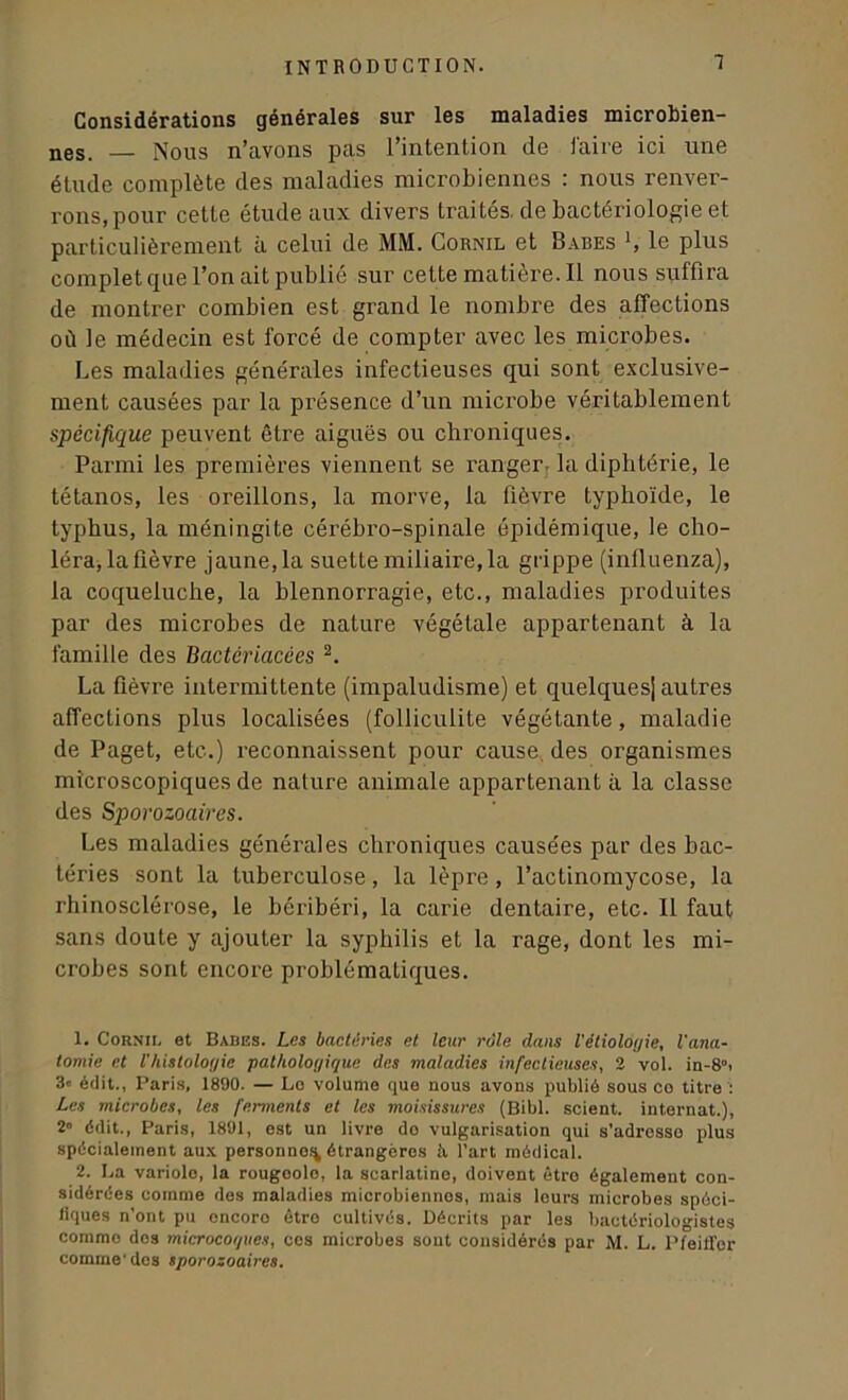 1 Considérations générales sur les maladies microbien- nes. — Nous n’avons pas l’intention de faire ici une étude complète des maladies microbiennes : nous renver- rons, pour cette étude aux divers traités, de bactériologie et particulièrement à celui de MM. Cornil et Babes L le plus complet que l’on ait publié sur cette matière. 11 nous suffira de montrer combien est grand le nombre des affections où le médecin est forcé de compter avec les microbes. Les maladies générales infectieuses qui sont exclusive- ment causées par la présence d’un microbe véritablement spécifique peuvent être aiguës ou chroniques. Parmi les premières viennent se ranger la diphtérie, le tétanos, les oreillons, la morve, la fièvre typhoïde, le typhus, la méningite cérébro-spinale épidémique, le cho- léra, la fièvre jaune,la suette miliaire,la grippe (influenza), la coqueluche, la blennorragie, etc., maladies produites par des microbes de nature végétale appartenant à la famille des Bactériacêes 1 2. La fièvre intermittente (impaludisme) et quelques! autres affections plus localisées (folliculite végétante, maladie de Paget, etc.) reconnaissent pour cause des organismes microscopiques de nature animale appartenant à la classe des Sporozoaires. Les maladies générales chroniques causées par des bac- téries sont la tuberculose, la lèpre , l’actinomycose, la rhinosclérose, le béribéri, la carie dentaire, etc. Il faut sans doute y ajouter la syphilis et la rage, dont les mi- crobes sont encore problématiques. 1. Cornil et Babes. Les bactéries et leur rôle dans l'étioloyie, l'ana- tomie et l’histologie pathologique des maladies infectieuses, 2 vol. in-8”> 3° édit., Paris, 1890. — Le volume que nous avons publié sous co titre ': Les microbes, les ferments et les moisissures (Bibl. scient, internat.), 2» édit., Paris, 1891, est un livre do vulgarisation qui s’adrosso plus spécialement aux personne.% étrangères à l’art médical. 2. La variole, la rougoolo, la scarlatine, doivent être également con- sidérées comme des maladies microbiennes, mais leurs microbes spéci- fiques n’ont pu encoro êtro cultivés. Décrits par les bactériologistes comme des microcoques, ces microbes sout considérés par M. L. Pfeiffer comme’des sporozoaires.