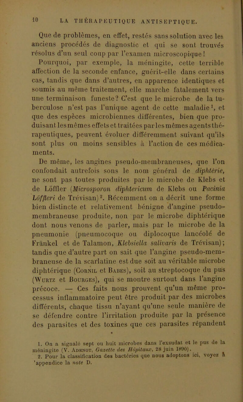 Que de problèmes, en effet, restés sans solution avec les anciens procédés de diagnostic et qui se sont trouvés résolus d’un seul coup par l’examen microscopique! Pourquoi, par exemple, la méningite, cette terrible affection de la seconde enfance, guérit-elle dans certains cas, tandis que dans d’autres, en apparence identiques et soumis au même traitement, elle marche fatalement vers une terminaison funeste? C’est que le microbe de la tu- berculose n’est pas l’unique agent de cette maladie1, et que des espèces microbiennes différentes, bien que pro- duisant lesmômes effets et traitées parlesmêmes agents thé- rapeutiques, peuvent évoluer différemment suivant qu’ils sont plus ou moins sensibles à l’action de ces médica- ments. De môme, les angines pseudo-membraneuses, que l’on confondait autrefois sons le nom général de diphtérie, ne sont pas toutes produites par le microbe de Klebs et de LÔffler (Microsporon diphtericum de Ivlebs ou Pacinia Lôffleri de Trévisan)2. Récemment on a décrit une forme bien distincte et relativement bénigne d’angine pseudo- membraneuse produite, non par le microbe diphtérique dont nous venons de parler, mais par le microbe de la pneumonie (pneumocoque ou diplocoque lancéolé de Frankel et de Talamon, Klebsiella salivaris de Trévisan); tandis que d’autre part on sait que l’angine pseudo-mem- braneuse de la scarlatine est due soit au véritable microbe diphtérique (Cornil et Bades), soit au streptocoque du pus (Wurtz et Bourges), qui se montre surtout dans l’angine précoce. — Ces faits nous prouvent qu’un même pro- cessus inflammatoire peut être produit par des microbes différents, chaque tissu n’ayant qu’une seule manière de se défendre contre l’irritation produite par la présence des parasites et des toxines que ces parasites répandent • 1. On a signalé sept ou huit microbos dans l’exsudât et le pus do la méningite (V. Adbnot, Gazette des Hôpitaux, 28 juin 1890). 2. Pour la classification des bactéries que nous adoptons ici, voyez A 'appendice la note D.