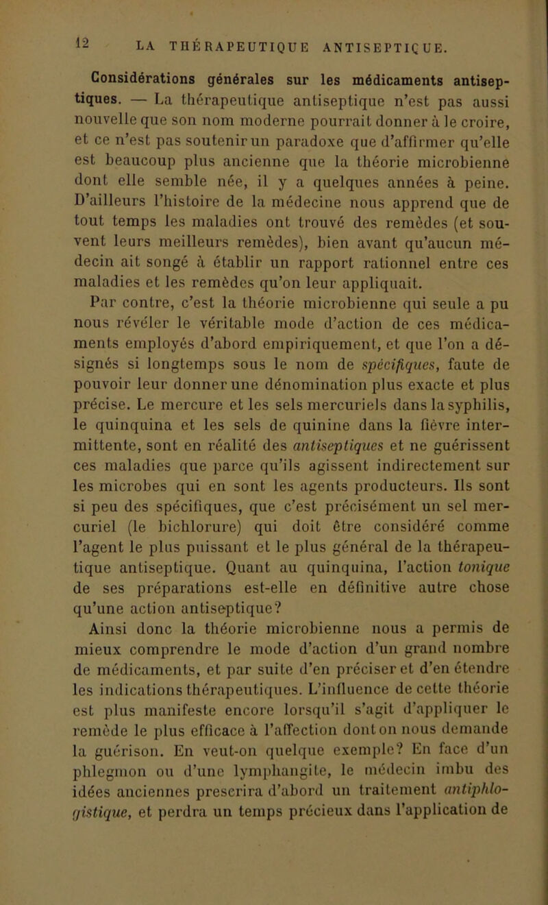 Considérations générales sur les médicaments antisep- tiques. — La thérapeutique antiseptique n’est pas aussi nouvelle que son nom moderne pourrait donner à le croire, et ce n’est pas soutenir un paradoxe que d’affirmer qu’elle est beaucoup plus ancienne que la théorie microbienne dont elle semble née, il y a quelques années à peine. D’ailleurs l’histoire de la médecine nous apprend que de tout temps les maladies ont trouvé des remèdes (et sou- vent leurs meilleurs remèdes), bien avant qu’aucun mé- decin ait songé à établir un rapport rationnel entre ces maladies et les remèdes qu’on leur appliquait. Par contre, c’est la théorie microbienne qui seule a pu nous révéler le véritable mode d’action de ces médica- ments employés d’abord empiriquement, et que l’on a dé- signés si longtemps sous le nom de spécifiques, faute de pouvoir leur donner une dénomination plus exacte et plus précise. Le mercure et les sels mercuriels dans la syphilis, le quinquina et les sels de quinine dans la fièvre inter- mittente, sont en réalité des antiseptiques et ne guérissent ces maladies que parce qu’ils agissent indirectement sur les microbes qui en sont les agents producteurs. Ils sont si peu des spécifiques, que c’est précisément un sel mer- curiel (le bichlorure) qui doit être considéré comme l’agent le plus puissant et le plus général de la thérapeu- tique antiseptique. Quant au quinquina, l’action tonique de ses préparations est-elle en définitive autre chose qu’une action antiseptique? Ainsi donc la théorie microbienne nous a permis de mieux comprendre le mode d’action d’un grand nombre de médicaments, et par suite d’en préciser et d’en étendre les indications thérapeutiques. L’influence de celte théorie est plus manifeste encore lorsqu’il s’agit d’appliquer le remède le plus efficace à l’affection dont on nous demande la guérison. En veut-on quelque exemple? En face d’un phlegmon ou d’une lymphangite, le médecin imbu des idées anciennes prescrira d’abord un traitement antiphlo- gistique, et perdra un temps précieux dans l’application de