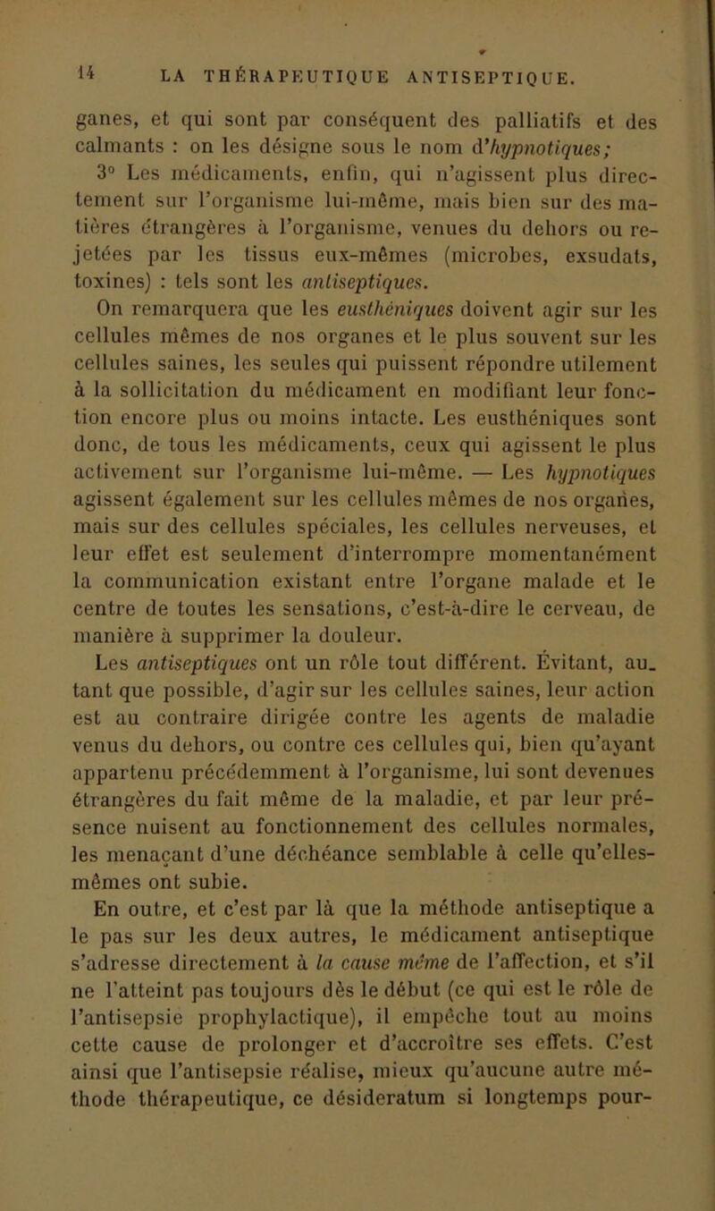ganes, et qui sont par conséquent des palliatifs et des calmants : on les désigne sous le nom d’hypnotiques; 3° Les médicaments, enfin, qui n’agissent plus direc- tement sur l’organisme lui-même, mais Lien sur des ma- tières étrangères à l’organisme, venues du dehors ou re- jetées par les tissus eux-mêmes (microbes, exsudats, toxines) : tels sont les antiseptiques. On remarquera que les eustkèniques doivent agir sur les cellules mêmes de nos organes et le plus souvent sur les cellules saines, les seules qui puissent répondre utilement à la sollicitation du médicament en modifiant leur fonc- tion encore plus ou moins intacte. Les eusthéniques sont donc, de tous les médicaments, ceux qui agissent le plus activement sur l’organisme lui-même. — Les hypnotiques agissent également sur les cellules mêmes de nos organes, mais sur des cellules spéciales, les cellules nerveuses, et leur effet est seulement d’interrompre momentanément la communication existant entre l’organe malade et le centre de toutes les sensations, c’est-à-dire le cerveau, de manière à supprimer la douleur. Les antiseptiques ont un rôle tout différent. Évitant, au. tant que possible, d’agir sur les cellules saines, leur action est au contraire dirigée contre les agents de maladie venus du dehors, ou contre ces cellules qui, bien qu’ayant appartenu précédemment à l’organisme, lui sont devenues étrangères du fait même de la maladie, et par leur pré- sence nuisent au fonctionnement des cellules normales, les menaçant d’une déchéance semblable à celle qu’elles- mêmes ont subie. En outre, et c’est par là que la méthode antiseptique a le pas sur les deux autres, le médicament antiseptique s’adresse directement à la cause meme de l’affection, et s’il ne l’atteint pas toujours dès le début (ce qui est le rôle de l’antisepsie prophylactique), il empêche tout au moins cette cause de prolonger et d’accroître ses effets. C’est ainsi que l’antisepsie réalise, mieux qu’aucune autre mé- thode thérapeutique, ce désideratum si longtemps pour-
