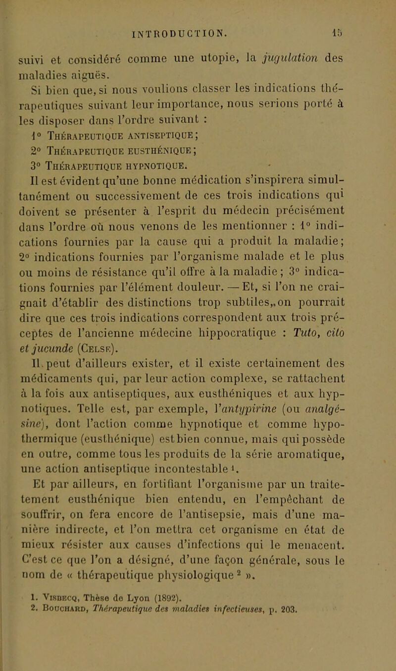 suivi et considéré comme une utopie, Ja jugulation des maladies aiguës. Si bien que, si nous voulions classer les indications thé- rapeutiques suivant leur importance, nous serions porté à les disposer dans l’ordre suivant : 1° Thérapeutique antiseptique; 2° Thérapeutique eusthénique; 3° Thérapeutique hypnotique. Il est évident qu’une bonne médication s’inspirera simul- tanément ou successivement de ces trois indications qui doivent se présenter à l’esprit du médecin précisément dans Tordre où nous venons de les mentionner : 1° indi- cations fournies par la cause qui a produit la maladie; 2° indications fournies par l’organisme malade et le plus ou moins de résistance qu’il olfre à la maladie; 3° indica- tions fournies par l’élément douleur. — Et, si Ton ne crai- gnait d’établir des distinctions trop subtiles,.on pourrait dire que ces trois indications correspondent aux trois pré- ceptes de l’ancienne médecine hippocratique : Tuto, cilo et jucunde (Celse). II. peut d’ailleurs exister, et il existe certainement des médicaments qui, par leur action complexe, se rattachent à la fois aux antiseptiques, aux eusthéniques et aux hyp- notiques. Telle est, par exemple, Vantypirine (ou analgé- sine), dont l’action comme hypnotique et comme hypo- thermique (eusthénique) estbien connue, mais qui possède en outre, comme tous les produits de la série aromatique, une action antiseptique incontestable h Et par ailleurs, en fortifiant l’organisme par un traite- tement eusthénique bien entendu, en l’empêchant de souffrir, on fera encore de l’antisepsie, mais d’une ma- nière indirecte, et Ton mettra cet organisme en état de mieux résister aux causes d’infections qui le menacent. C’est ce que Ton a désigné, d’une façon générale, sous le nom de « thérapeutique physiologique 2 ». 1. Visbecq, Thèse do Lyon (1892). 2. Bouchard, Thérapeutique des maladies infectieuses, p. 203.