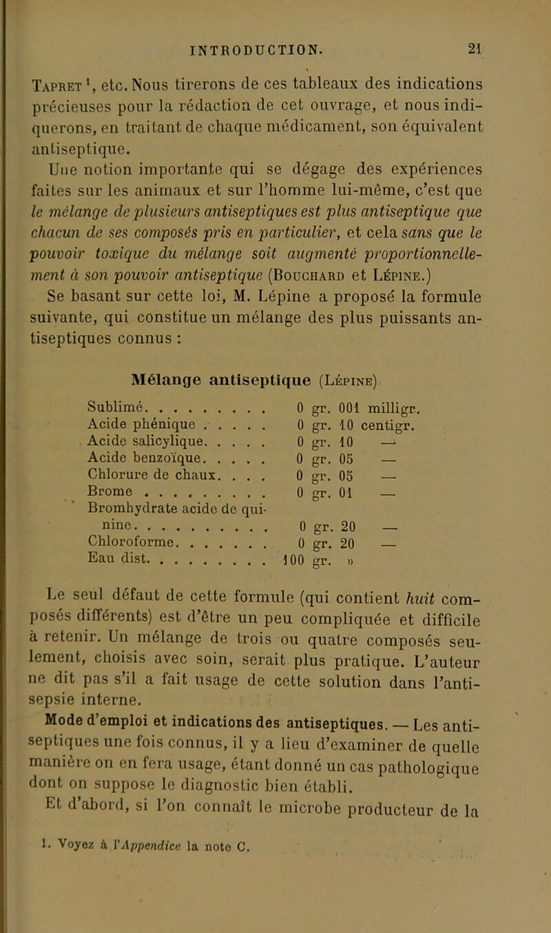 Tapret *, etc. Nous tirerons de ces tableaux des indications précieuses pour la rédaction de cet ouvrage, et nous indi- querons, en traitant de chaque médicament, son équivalent antiseptique. Une notion importante qui se dégage des expériences faites sur les animaux et sur l’homme lui-même, c’est que le mélange de plusieurs antiseptiques est plus antiseptique que chacun de ses composés pris en particulier, et cela sans que le pouvoir toxique du mélange soit augmenté proportionnelle- ment à son pouvoir antiseptique (Bouchard et Lépine.) Se basant sur cette loi, M. Lépine a proposé la formule suivante, qui constitue un mélange des plus puissants an- tiseptiques connus : Mélange antiseptique (Lépine) Sublimé Acide phénique Acide saiicylique Acide benzoïque Chlorure de chaux. . . . Brome Bromhydrate acide de qui- nine Chloroforme Eau dist 0 gr. 001 milligr. 0 gr. 10 centigr. 0 gr. 10 —- 0 gr. 05 — 0 gr. 05 — 0 gr. 01 — 0 gr. 20 — 0 gr. 20 — 100 gr. » Le seul défaut de cette formule (qui contient huit com- posés différents) est d’être un peu compliquée et difficile à retenir. Un mélange de trois ou quatre composés seu- lement, choisis avec soin, serait plus pratique. L’auteur ne dit pas s’il a fait usage de cette solution dans l’anti- sepsie interne. Mode d’emploi et indications des antiseptiques. — Les anti- septiques une fois connus, il y a lieu d’examiner de quelle manière on en fera usage, étant donné un cas pathologique dont on suppose le diagnostic bien établi. Et d’abord, si l’on connaît le microbe producteur de la