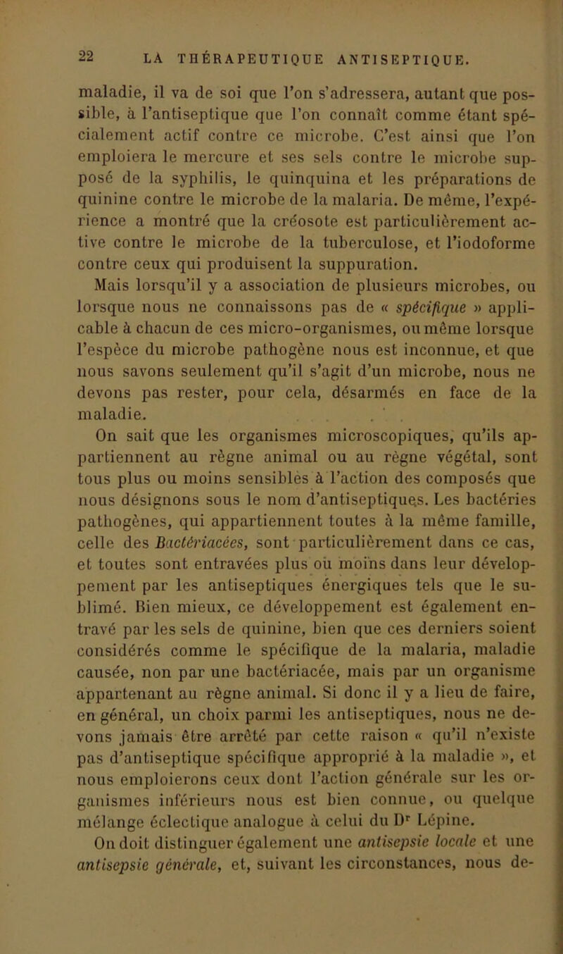 maladie, il va de soi que l’on s’adressera, autant que pos- sible, à l’antiseptique que l’on connaît comme étant spé- cialement actif contre ce microbe. C’est ainsi que l’on emploiera le mercure et ses sels contre le microbe sup- posé de la syphilis, le quinquina et les préparations de quinine contre le microbe de la malaria. De même, l’expé- rience a montré que la cre'osote est particulièrement ac- tive contre le microbe de la tuberculose, et l’iodoforme contre ceux qui produisent la suppuration. Mais lorsqu’il y a association de plusieurs microbes, ou lorsque nous ne connaissons pas de « spécifique » appli- cable à chacun de ces micro-organismes, ou même lorsque l’espèce du microbe pathogène nous est inconnue, et que nous savons seulement qu’il s’agit d’un microbe, nous ne devons pas rester, pour cela, désarmés en face de la maladie. On sait que les organismes microscopiques, qu’ils ap- partiennent au règne animal ou au règne végétal, sont tous plus ou moins sensibles à l’action des composés que nous désignons sous le nom d’antiseptiquqs. Les bactéries pathogènes, qui appartiennent toutes à la même famille, celle des Badêriacces, sont particulièrement dans ce cas, et toutes sont entravées plus où moins dans leur dévelop- pement par les antiseptiques énergiques tels que le su- blimé. Bien mieux, ce développement est également en- travé par les sels de quinine, bien que ces derniers soient considérés comme le spécifique de la malaria, maladie causée, non par une bactériacée, mais par un organisme appartenant au règne animal. Si donc il y a lieu de faire, en général, un choix parmi les antiseptiques, nous ne de- vons jamais être arrêté par cette raison « qu’il n’existe pas d’antiseptique spécifique approprié à la maladie », et nous emploierons ceux dont l’action générale sur les or- ganismes inférieurs nous est bien connue, ou quelque mélange éclectique analogue à celui du Dr Lépine. On doit distinguer également une antisepsie locale et une antisepsie générale, et, suivant les circonstances, nous de-