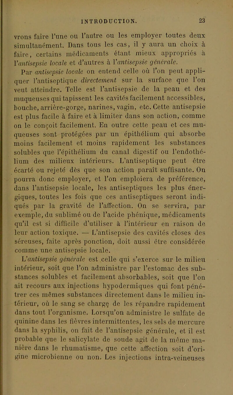 vrons faire Tune ou l’autre ou les employer toutes deux simultanément. Dans tous les cas, il y aura un choix cà faire, certains médicaments étant mieux appropriés à Vantisepsie locale et d’autres à l’antisepsie générale. Par antisepsie locale on entend celle où l'on peut appli- quer l’antiseptique directement sur la surface que l’on veut atteindre. Telle est l’antisepsie de la peau et des muqueuses qui tapissent les cavités facilement accessibles, bouche, arrière-gorge, narines, vagin, etc. Cette antisepsie est plus facile à faire et à limiter dans son action, comme on le conçoit facilement. En outre cette peau et ces mu- queuses sont protégées par un épithélium qui absorbe moins facilement et moins rapidement les substances solubles que l’épithélium du canal digestif ou l'endothé- lium des milieux intérieurs. L’antiseptique peut être écarté ou rejeté dès que son action paraît suffisante. On pourra donc employer, et l’on emploiera de préférence, dans l’antisepsie locale, les antiseptiques les plus éner- giques, toutes les fois que ces antiseptiques seront indi- qués par la gravité de l’affection. On se servira, par exemple, du sublimé ou de l’acide phénique, médicaments qu’il est si difficile d’utiliser à l’intérieur en raison de leur action toxique. — L’antisepsie des cavités closes des séreuses, faite après ponction, doit aussi être considérée comme une antisepsie locale. L’antisepsie générale est celle qui s’exerce sur le milieu intérieur, soit que l’on administre par l’estomac des sub- stances solubles et facilement absorbables, soit que l’on ait recours aux injections hypodermiques qui font péné- trer ces mômes substances directement dans le milieu in- térieur, où le sang se charge de les répandre rapidement dans tout l’organisme. Lorsqu’on administre le sulfate de quinine dans les fièvres intermittentes, les sels de mercure dans la syphilis, on fait de l’antisepsie générale, et il est probable que le salicylate de soude agit de la même ma- nière dans le rhumatisme, que cette affection soit d’ori- gine microbienne ou non. Les injections intra-veineuses