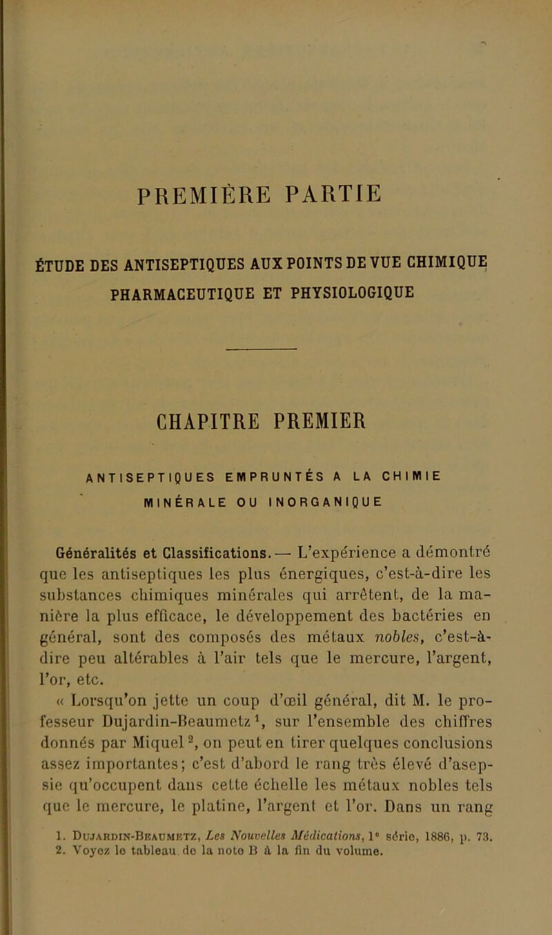 PREMIÈRE PARTIE ÉTUDE DES ANTISEPTIQUES AUX POINTS DE VUE CHIMIQUE PHARMACEUTIQUE ET PHYSIOLOGIQUE CHAPITRE PREMIER ANTISEPTIQUES EMPRUNTÉS A LA CHIMIE MINÉRALE OU INORGANIQUE Généralités et Classifications.— L’expérience a démontré que les antiseptiques les plus énergiques, c’est-à-dire les substances chimiques minérales qui arrêtent, de la ma- nière la plus efficace, le développement des bactéries en général, sont des composés des métaux nobles, c’est-à- dire peu altérables à l’air tels que le mercure, l’argent, l’or, etc. « Lorsqu’on jette un coup d’œil général, dit M. le pro- fesseur Dujardin-Reaumctz sur l’ensemble des chiffres donnés par Miquel2, on peut en tirer quelques conclusions assez importantes; c’est d’abord le rang très élevé d’asep- sie qu’occupent dans cette échelle les métaux nobles tels que le mercure, le platine, l’argent et l’or. Dans un rang 1. Dujardin-Beadmetz, Les Nouvelles Médications, 1” série, 1886, p. 73. 2. Voyez le tableau de la note B ù. la fin du volume.