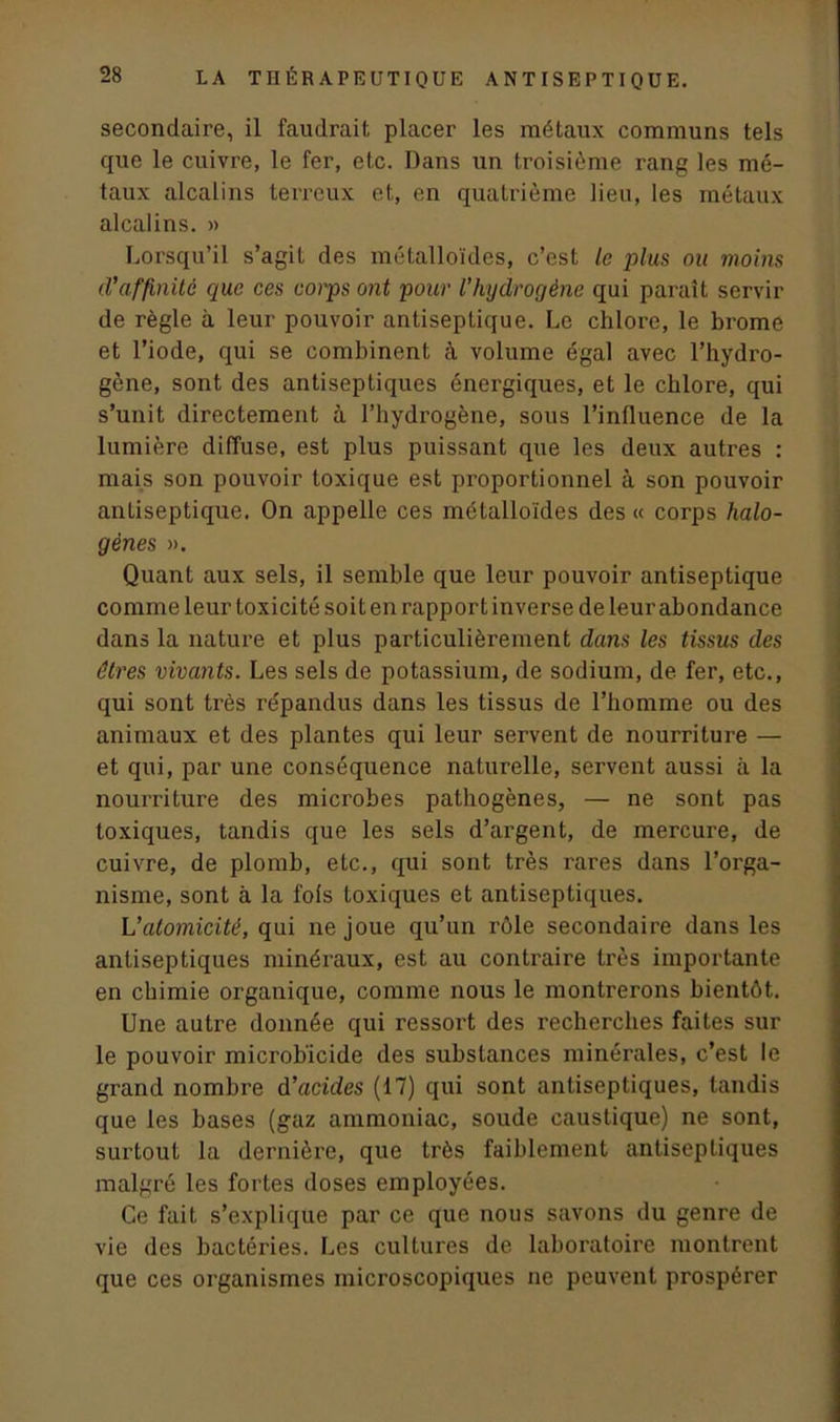 secondaire, il faudrait placer les métaux communs tels que le cuivre, le fer, etc. Dans un troisième rang les mé- taux alcalins terreux et, en quatrième lieu, les métaux alcalins. » Lorsqu’il s’agit des métalloïdes, c’est le plus ou moins d'affinité que ces corps ont pour l’hydrogène qui paraît servir de règle à leur pouvoir antiseptique. Le chlore, le brome et l’iode, qui se combinent à volume égal avec l’hydro- gène, sont des antiseptiques énergiques, et le chlore, qui s’unit directement à l’hydrogène, sous l’influence de la lumière diffuse, est plus puissant que les deux autres : mais son pouvoir toxique est proportionnel à son pouvoir antiseptique. On appelle ces métalloïdes des « corps halo- gènes ». Quant aux sels, il semble que leur pouvoir antiseptique comme leur toxicité soit en rapport inverse de leur abondance dans la nature et plus particulièrement dans les tissus des êtres vivants. Les sels de potassium, de sodium, de fer, etc., qui sont très répandus dans les tissus de l’homme ou des animaux et des plantes qui leur servent de nourriture — et qui, par une conséquence naturelle, servent aussi à la nourriture des microbes pathogènes, — ne sont pas toxiques, tandis que les sels d’argent, de mercure, de cuivre, de plomb, etc., qui sont très rares dans l’orga- nisme, sont à la fols toxiques et antiseptiques. L'atomicité, qui ne joue qu’un rôle secondaire dans les antiseptiques minéraux, est au contraire très importante en chimie organique, comme nous le montrerons bientôt. Une autre donnée qui ressort des recherches faites sur le pouvoir microb’icide des substances minérales, c’est le grand nombre d'acides (17) qui sont antiseptiques, tandis que les bases (gaz ammoniac, soude caustique) ne sont, surtout la dernière, que très faiblement antiseptiques malgré les fortes doses employées. Ce fait s’explique par ce que nous savons du genre de vie des bactéries. Les cultures de laboratoire montrent que ces organismes microscopiques ne peuvent prospérer
