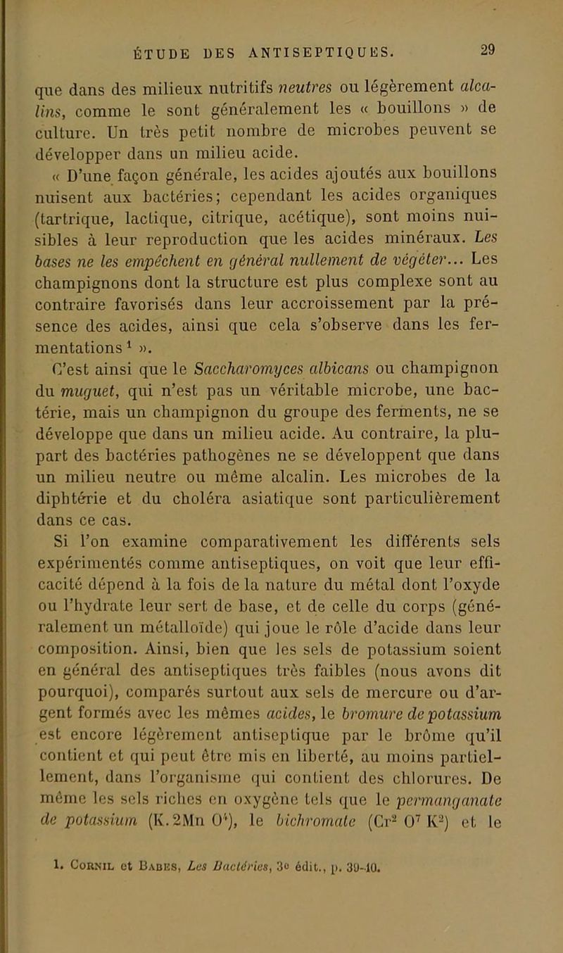 que dans des milieux nutritifs neutres ou légèrement alca- lins, comme le sont généralement les « bouillons » de culture. Un très petit nombre de microbes peuvent se développer dans un milieu acide. « D’une façon générale, les acides ajoutés aux bouillons nuisent aux bactéries; cependant les acides organiques (tartrique, lactique, citrique, acétique), sont moins nui- sibles à leur reproduction que les acides minéraux. Les bases ne les empêchent en général nullement de végéter... Les champignons dont la structure est plus complexe sont au contraire favorisés dans leur accroissement par la pré- sence des acides, ainsi que cela s’observe dans les fer- mentations1 ». C’est ainsi que le Saccharomyces albicans ou champignon du muguet, qui n’est pas un véritable microbe, une bac- térie, mais un champignon du groupe des ferments, ne se développe que dans un milieu acide. Au contraire, la plu- part des bactéries pathogènes ne se développent que dans un milieu neutre ou même alcalin. Les microbes de la diphtérie et du choléra asiatique sont particulièrement dans ce cas. Si l’on examine comparativement les différents sels expérimentés comme antiseptiques, on voit que leur effi- cacité dépend à la fois de la nature du métal dont l’oxyde ou l’hydrate leur sert de base, et de celle du corps (géné- ralement un métalloïde) qui joue le rôle d’acide dans leur composition. Ainsi, bien que les sels de potassium soient en général des antiseptiques très faibles (nous avons dit pourquoi), comparés surtout aux sels de mercure ou d’ar- gent formés avec les mêmes acides, le bromure de potassium est encore légèrement antiseptique par le brome qu’il contient et qui peut être mis en liberté, au moins partiel- lement, dans l’organisme qui contient des chlorures. De même les sels riches en oxygène tels que le permanganate de potassium (K.2Mn 0;), le bichromate (Cr2 O7 K-) et le 1. Cornil et Babes, Les Bactéries, 3» édit., p. 30-10.
