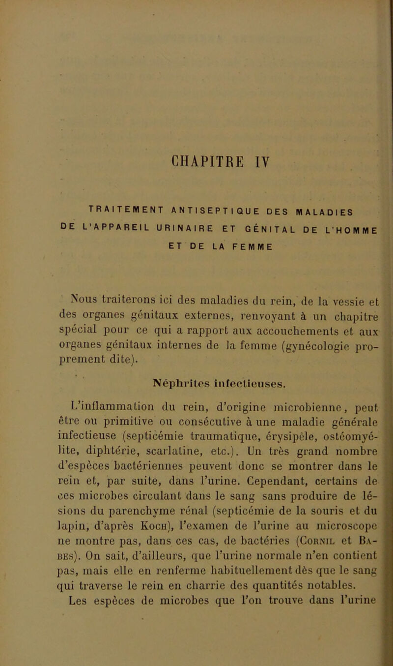TRAITEMENT ANTISEPTIQUE DES MALADIES DE L'APPAREIL URINAIRE ET GÉNITAL DE L'HOMME ET DE LA FEMME Nous traiterons ici des maladies du rein, de la vessie et des organes génitaux externes, renvoyant à un chapitre spécial pour ce qui a rapport aux accouchements et aux organes génitaux internes de la femme (gynécologie pro- prement dite). Néphrites infectieuses. L’inflammation du rein, d’origine microbienne, peut être ou primitive ou consécutive à une maladie générale infectieuse (septicémie traumatique, érysipèle, ostéomyé- lite, diphtérie, scarlatine, eLc.). Un très grand nombre d’espèces bactériennes peuvent donc se montrer dans le rein et, par suite, dans l’urine. Cependant, certains de ces microbes circulant dans le sang sans produire de lé- sions du parenchyme rénal (septicémie de la souris et du lapin, d’après Koch), l’examen de l’urine au microscope ne montre pas, dans ces cas, de bactéries (Cornil et Ba- bes). On sait, d’ailleurs, que l’urine normale n’en contient pas, mais elle en renferme habituellement dès que le sang qui traverse le rein en charrie des quantités notables. Les espèces de microbes que l’on trouve dans l’urine
