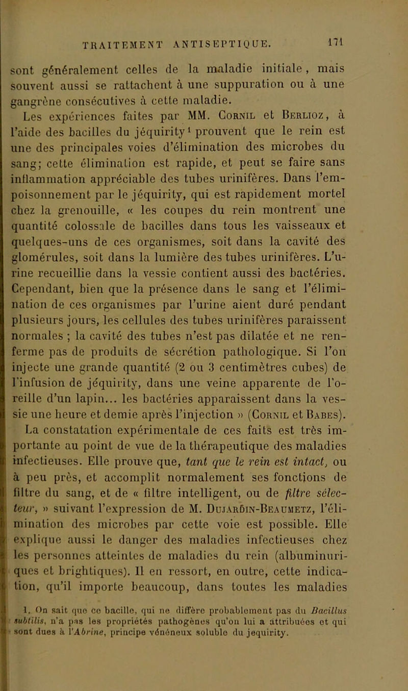 sont généralement celles de la maladie initiale, mais souvent aussi se rattachent à une suppuration ou à une gangrène consécutives à cette maladie. Les expériences faites par MM. Cornil et Berlioz, à l’aide des bacilles du jéquirity1 prouvent que le rein est une des principales voies d’élimination des microbes du sang; cette élimination est rapide, et peut se faire sans inflammation appréciable des tubes urinifères. Dans l’em- poisonnement par le jéquirity, qui est rapidement mortel chez la grenouille, « les coupes du rein montrent une quantité colossale de bacilles dans tous les vaisseaux et quelques-uns de ces organismes, soit dans la cavité des glomérules, soit dans la lumière des tubes urinifères. L’u- rine recueillie dans la vessie contient aussi des bactéries. Cependant, bien que la présence dans le sang et l’élimi- nation de ces organismes par l’urine aient duré pendant plusieurs jours, les cellules des tubes urinifères paraissent normales ; la cavité des tubes n’est pas dilatée et ne ren- ferme pas de produits de sécrétion pathologique. Si l’on injecte une grande quantité (2 ou 3 centimètres cubes) de l’infusion de jéquirity, dans une veine apparente de l’o- reille d’un lapin... les bactéries apparaissent dans la ves- sie une heure et demie après l’injection » (Cornil et Babes). La constatation expérimentale de ces faits est très im- portante au point de vue de la thérapeutique des maladies infectieuses. Elle prouve que, tant que le rein est intact, ou à peu près, et accomplit normalement ses fonctions de filtre du sang, et de « filtre intelligent, ou de filtre sélec- teur, » suivant l’expression de M. Dujardin-Beaumetz, l’éli- mination des microbes par cette voie est possible. Elle explique aussi le danger des maladies infectieuses chez les personnes atteintes de maladies du rein (albuminuri- ques et brightiques). 11 en ressort, en outre, celle indica- tion, qu’il importe beaucoup, dans toutes les maladies 1. On sait que ce bacille, qui ne diffère probablement pas du Bacillus subtilis, n’a pas les propriétés pathogènes qu’ou lui a attribuéos ot qui sont dues è. VAbrine, principe vénéneux soluble du jéquirity.
