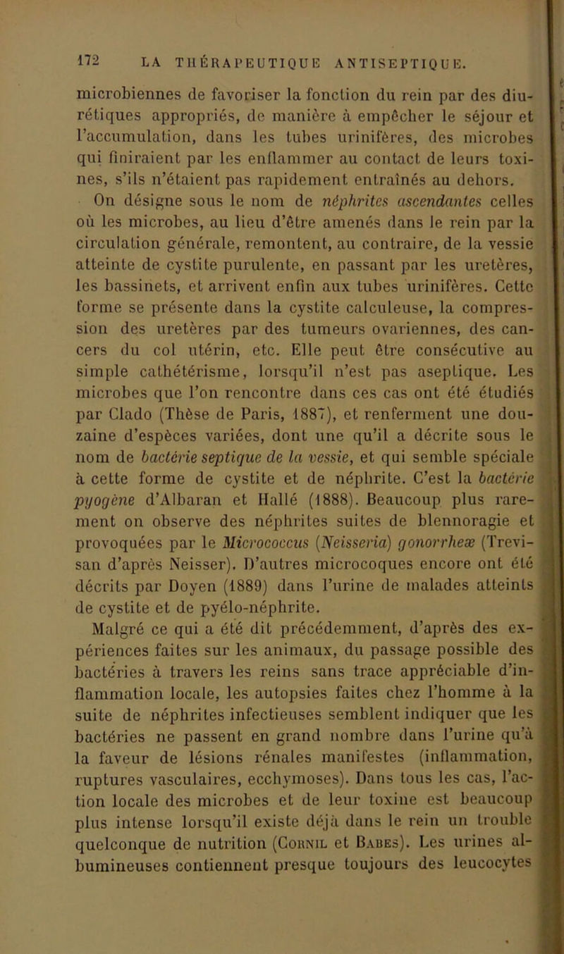 microbiennes de favoriser la fonction du rein par des diu- rétiques appropriés, de manière à empêcher le séjour et l’accumulation, dans les tubes urinifères, des microbes qui finiraient par les enflammer au contact de leurs toxi- nes, s’ils n’étaient pas rapidement entraînés au dehors. On désigne sous le nom de néphrites ascendantes celles où les microbes, au lieu d’être amenés dans le rein par la circulation générale, remontent, au contraire, de la vessie atteinte de cystite purulente, en passant par les uretères, les bassinets, et arrivent enfin aux tubes urinifères. Cette forme se présente dans la cystite calculeuse, la compres- sion des uretères par des tumeurs ovariennes, des can- cers du col utérin, etc. Elle peut être consécutive au simple cathétérisme, lorsqu’il n’est pas aseptique. Les microbes que l’on rencontre dans ces cas ont été étudiés par Clado (Thèse de Paris, 1887), et renferment une dou- zaine d’espèces variées, dont une qu’il a décrite sous le nom de bactérie septique de la vessie, et qui semble spéciale à cette forme de cystite et de néphrite. C’est la bactérie pyogène d’Albaran et Ilallé (1888). Beaucoup plus rare- ment on observe des néphrites suites de blennoragie et provoquées par le Micrococcus (Neisseria) gonorrheæ (Trevi- san d’après Neisser). D’autres microcoques encore ont été décrits par Doyen (1889) dans Turine de malades atteints de cystite et de pyélo-néphrite. Malgré ce qui a été dit précédemment, d’après des ex- périences faites sur les animaux, du passage possible des bactéries à travers les reins sans trace appréciable d’in- flammation locale, les autopsies faites chez l’homme à la suite de néphrites infectieuses semblent indiquer que les bactéries ne passent en grand nombre dans l’urine qu’à la faveur de lésions rénales manifestes (inflammation, ruptures vasculaires, ecchymoses). Dans tous les cas, l’ac- tion locale des microbes et de leur toxine est beaucoup plus intense lorsqu’il existe déjà dans le rein un trouble quelconque de nutrition (Cohnil et Baues). Les urines al- bumineuses contiennent presque toujours des leucocytes