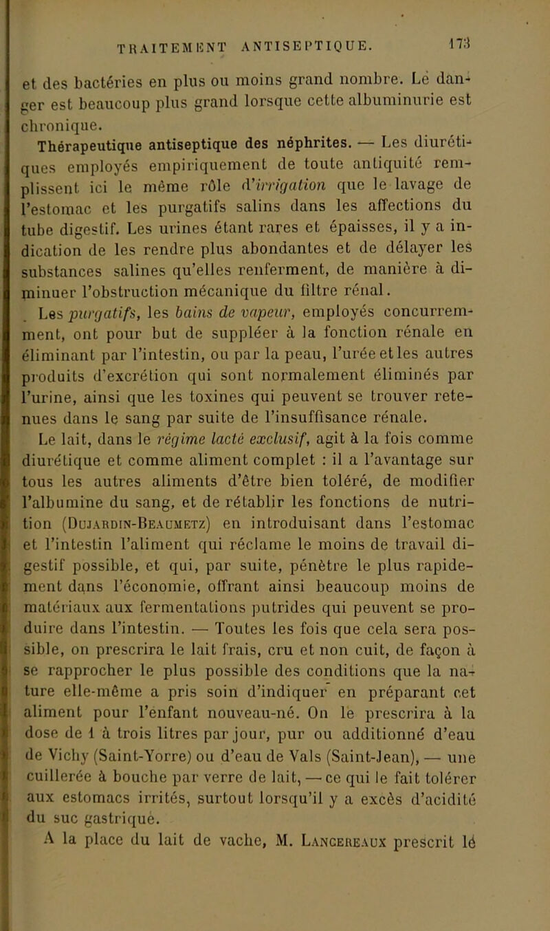et des bactéries en plus ou moins grand nombre. Lé dan- ger est beaucoup plus grand lorsque cette albuminurie est chronique. Thérapeutique antiseptique des néphrites. — Les diuréti- ques employés empiriquement de toute antiquité rem- plissent ici le même rôle d'irrigation que le lavage de l’estomac et les purgatifs salins dans les affections du tube digestif. Les urines étant rares et épaisses, il y a in- dication de les rendre plus abondantes et de délayer les substances salines qu’elles renferment, de manière à di- minuer l’obstruction mécanique du filtre rénal. Les purgatifs, les bains de vapeur, employés concurrem- ment, ont pour but de suppléer à la fonction rénale en éliminant par l’intestin, ou par la peau, l’urée et les autres produits d’excrétion qui sont normalement éliminés par l’urine, ainsi que les toxines qui peuvent se trouver rete- nues dans le sang par suite de l’insuffisance rénale. Le lait, dans le régime lacté exclusif, agit à la fois comme diurétique et comme aliment complet : il a l’avantage sur tous les autres aliments d’être bien toléré, de modifier l’albumine du sang, et de rétablir les fonctions de nutri- tion (Dujardin-Beaumetz) en introduisant dans l’estomac et l’intestin l’aliment qui réclame le moins de travail di- gestif possible, et qui, par suite, pénètre le plus rapide- ment dqns l’économie, offrant ainsi beaucoup moins de matériaux aux fermentations putrides qui peuvent se pro- duire dans l’intestin. — Toutes les fois que cela sera pos- sible, on prescrira le lait frais, cru et non cuit, de façon à se rapprocher le plus possible des conditions que la na-r ture elle-même a pris soin d’indiquer en préparant cet aliment pour l’enfant nouveau-né. On le prescrira à la dose de 1 à trois litres par jour, pur ou additionné d’eau de Vichy (Saint-Yorre) ou d’eau de Vais (Saint-Jean), — une cuillerée à bouche par verre de lait, — ce qui le fait tolérer aux estomacs irrités, surtout lorsqu’il y a excès d’acidité du suc gastrique. A la place du lait de vache, M. Lancereaux prescrit lé